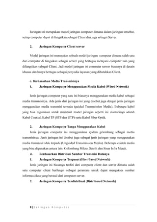 8 | J a r i n g a n K o m p u t e r
Jaringan ini merupakan model jaringan computer dimana dalam jaringan tersebut,
setiap computer dapat di fungsikan sebagai Client dan juga sebagai Server.
2. Jaringan Komputer Client server
Model jaringan ini merupakan sebuah model jaringan computer dimana salah satu
dari computer di fungsikan sebagai server yang bertugas melayani computer lain yang
difungsikan sebagai Client. Jadi model jaringan ini computer server biasanya di desain
khusus dan hanya bertugas sebagai penyedia layanan yang dibutuhkan Client.
c. Berdasarkan Media Transmisinya
1. Jaringan Komputer Menggunakan Media Kabel (Wired Netwotk)
Jenis jaringan computer yang satu ini biasanya menggunakan media kabel sebagai
media transmisinya. Ada jenis dari jaringan ini yang disebut juga dengan jenis jaringan
menggunakan media transmisi terpadu (guided Transmission Media). Beberapa kabel
yang bisa digunakan untuk membuat model jaringan seperti ini diantaranya adalah
Kabel Coaxial, Kabel TP (STP dan UTP) serta Kabel Fiber Optik.
2. Jaringan Komputer Tanpa Menggunakan Kabel
Jenis jaringan computer ini menggunakan system gelombang sebagai media
transmisinya. Jenis jaringan ini disebut juga sebagai jenis jaringan yang menggunakan
media transmisi tidak terpadu (Unguided Transmission Media). Beberapa contoh media
yang bisa digunakan antara lain: Gelombang Mikro, Satelit dan Sinar Infra Merah.
d. Berdasarkan Distribusi Sumber Transmisi Datanya
1. Jaringan Komputer Terpusat (Host Based Network)
Jenis jaringan ini biasanya terdiri dari computer client dan server dimana salah
satu computer client berfungsi sebagai perantara untuk dapat mengakses sumber
informasi/data yang berasal dari computer server.
2. Jaringan Komputer Terdistribusi (Distribused Network)
 