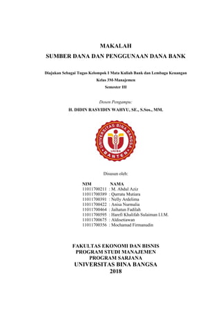 i
MAKALAH
SUMBER DANA DAN PENGGUNAAN DANA BANK
Diajukan Sebagai Tugas Kelompok I Mata Kuliah Bank dan Lembaga Keuangan
Kelas 3M-Manajemen
Semester III
Dosen Pengampu:
H. DIDIN RASYIDIN WAHYU, SE., S.Sos., MM.
Disusun oleh:
NIM NAMA
11011700211 : M. Abdul Aziz
11011700389 : Qurratu Mutiara
11011700391 : Nelly Ardelima
11011700422 : Anisa Nurmalia
11011700464 : Jaihatun Fadilah
11011700595 : Harefi Khalifah Sulaiman I.I.M.
11011700675 : Aldisetiawan
11011700356 : Mochamad Firmanudin
FAKULTAS EKONOMI DAN BISNIS
PROGRAM STUDI MANAJEMEN
PROGRAM SARJANA
UNIVERSITAS BINA BANGSA
2018
 