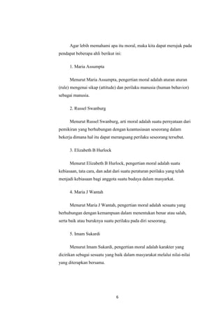 6
Agar lebih memahami apa itu moral, maka kita dapat merujuk pada
pendapat beberapa ahli berikut ini:
1. Maria Assumpta
Menurut Maria Assumpta, pengertian moral adalah aturan aturan
(rule) mengenai sikap (attitude) dan perilaku manusia (human behavior)
sebagai manusia.
2. Russel Swanburg
Menurut Russel Swanburg, arti moral adalah suatu pernyataan dari
pemikiran yang berhubungan dengan keantusiasan seseorang dalam
bekerja dimana hal itu dapat merangsang perilaku seseorang tersebut.
3. Elizabeth B Hurlock
Menurut Elizabeth B Hurlock, pengertian moral adalah suatu
kebiasaan, tata cara, dan adat dari suatu peraturan perilaku yang telah
menjadi kebiasaan bagi anggota suatu budaya dalam masyarkat.
4. Maria J Wantah
Menurut Maria J Wantah, pengertian moral adalah sesuatu yang
berhubungan dengan kemampuan dalam menentukan benar atau salah,
serta baik atau buruknya suatu perilaku pada diri seseorang.
5. Imam Sukardi
Menurut Imam Sukardi, pengertian moral adalah karakter yang
dicirikan sebagai sesuatu yang baik dalam masyarakat melalui nilai-nilai
yang diterapkan bersama.
 