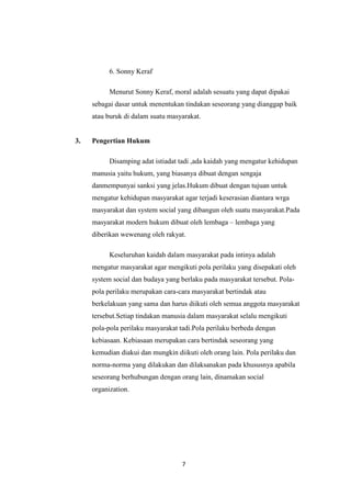 7
6. Sonny Keraf
Menurut Sonny Keraf, moral adalah sesuatu yang dapat dipakai
sebagai dasar untuk menentukan tindakan seseorang yang dianggap baik
atau buruk di dalam suatu masyarakat.
3. Pengertian Hukum
Disamping adat istiadat tadi ,ada kaidah yang mengatur kehidupan
manusia yaitu hukum, yang biasanya dibuat dengan sengaja
danmempunyai sanksi yang jelas.Hukum dibuat dengan tujuan untuk
mengatur kehidupan masyarakat agar terjadi keserasian diantara wrga
masyarakat dan system social yang dibangun oleh suatu masyarakat.Pada
masyarakat modern hukum dibuat oleh lembaga – lembaga yang
diberikan wewenang oleh rakyat.
Keseluruhan kaidah dalam masyarakat pada intinya adalah
mengatur masyarakat agar mengikuti pola perilaku yang disepakati oleh
system social dan budaya yang berlaku pada masyarakat tersebut. Pola-
pola perilaku merupakan cara-cara masyarakat bertindak atau
berkelakuan yang sama dan harus diikuti oleh semua anggota masyarakat
tersebut.Setiap tindakan manusia dalam masyarakat selalu mengikuti
pola-pola perilaku masyarakat tadi.Pola perilaku berbeda dengan
kebiasaan. Kebiasaan merupakan cara bertindak seseorang yang
kemudian diakui dan mungkin diikuti oleh orang lain. Pola perilaku dan
norma-norma yang dilakukan dan dilaksanakan pada khususnya apabila
seseorang berhubungan dengan orang lain, dinamakan social
organization.
 