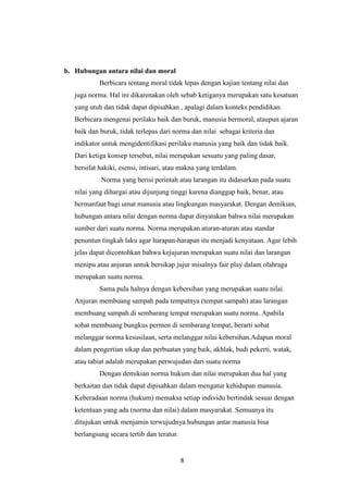 8
b. Hubungan antara nilai dan moral
Berbicara tentang moral tidak lepas dengan kajian tentang nilai dan
juga norma. Hal ini dikarenakan oleh sebab ketiganya merupakan satu kesatuan
yang utuh dan tidak dapat dipisahkan , apalagi dalam konteks pendidikan.
Berbicara mengenai perilaku baik dan buruk, manusia bermoral, ataupun ajaran
baik dan buruk, tidak terlepas dari norma dan nilai sebagai kriteria dan
indikator untuk mengidentifikasi perilaku manusia yang baik dan tidak baik.
Dari ketiga konsep tersebut, nilai merupakan sesuatu yang paling dasar,
bersifat hakiki, esensi, intisari, atau makna yang terdalam.
Norma yang berisi perintah atau larangan itu didasarkan pada suatu
nilai yang dihargai atau dijunjung tinggi karena dianggap baik, benar, atau
bermanfaat bagi umat manusia atau lingkungan masyarakat. Dengan demikian,
hubungan antara nilai dengan norma dapat dinyatakan bahwa nilai merupakan
sumber dari suatu norma. Norma merupakan aturan-aturan atau standar
penuntun tingkah laku agar harapan-harapan itu menjadi kenyataan. Agar lebih
jelas dapat dicontohkan bahwa kejujuran merupakan suatu nilai dan larangan
menipu atau anjuran untuk bersikap jujur misalnya fair play dalam olahraga
merupakan suatu norma.
Sama pula halnya dengan kebersihan yang merupakan suatu nilai.
Anjuran membuang sampah pada tempatnya (tempat sampah) atau larangan
membuang sampah di sembarang tempat merupakan suatu norma. Apabila
sobat membuang bungkus permen di sembarang tempat, berarti sobat
melanggar norma kesusilaan, serta melanggar nilai kebersihan.Adapun moral
dalam pengertian sikap dan perbuatan yang baik, akhlak, budi pekerti, watak,
atau tabiat adalah merupakan perwujudan dari suatu norma
Dengan demikian norma hukum dan nilai merupakan dua hal yang
berkaitan dan tidak dapat dipisahkan dalam mengatur kehidupan manusia.
Keberadaan norma (hukum) memaksa setiap individu bertindak sesuai dengan
ketentuan yang ada (norma dan nilai) dalam masyarakat. Semuanya itu
ditujukan untuk menjamin terwujudnya hubungan antar manusia bisa
berlangsung secara tertib dan teratur.
 