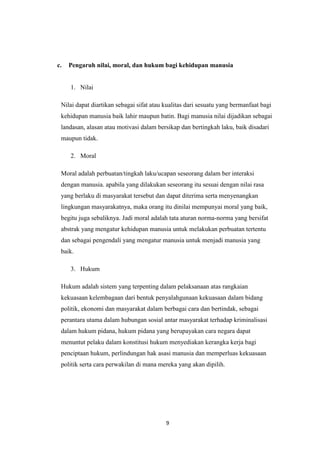 9
c. Pengaruh nilai, moral, dan hukum bagi kehidupan manusia
1. Nilai
Nilai dapat diartikan sebagai sifat atau kualitas dari sesuatu yang bermanfaat bagi
kehidupan manusia baik lahir maupun batin. Bagi manusia nilai dijadikan sebagai
landasan, alasan atau motivasi dalam bersikap dan bertingkah laku, baik disadari
maupun tidak.
2. Moral
Moral adalah perbuatan/tingkah laku/ucapan seseorang dalam ber interaksi
dengan manusia. apabila yang dilakukan seseorang itu sesuai dengan nilai rasa
yang berlaku di masyarakat tersebut dan dapat diterima serta menyenangkan
lingkungan masyarakatnya, maka orang itu dinilai mempunyai moral yang baik,
begitu juga sebaliknya. Jadi moral adalah tata aturan norma-norma yang bersifat
abstrak yang mengatur kehidupan manusia untuk melakukan perbuatan tertentu
dan sebagai pengendali yang mengatur manusia untuk menjadi manusia yang
baik.
3. Hukum
Hukum adalah sistem yang terpenting dalam pelaksanaan atas rangkaian
kekuasaan kelembagaan dari bentuk penyalahgunaan kekuasaan dalam bidang
politik, ekonomi dan masyarakat dalam berbagai cara dan bertindak, sebagai
perantara utama dalam hubungan sosial antar masyarakat terhadap kriminalisasi
dalam hukum pidana, hukum pidana yang berupayakan cara negara dapat
menuntut pelaku dalam konstitusi hukum menyediakan kerangka kerja bagi
penciptaan hukum, perlindungan hak asasi manusia dan memperluas kekuasaan
politik serta cara perwakilan di mana mereka yang akan dipilih.
 