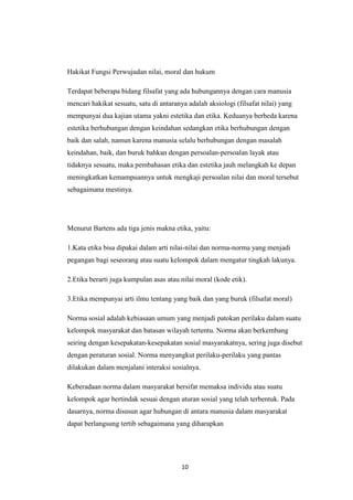 10
Hakikat Fungsi Perwujudan nilai, moral dan hukum
Terdapat beberapa bidang filsafat yang ada hubungannya dengan cara manusia
mencari hakikat sesuatu, satu di antaranya adalah aksiologi (filsafat nilai) yang
mempunyai dua kajian utama yakni estetika dan etika. Keduanya berbeda karena
estetika berhubungan dengan keindahan sedangkan etika berhubungan dengan
baik dan salah, namun karena manusia selalu berhubungan dengan masalah
keindahan, baik, dan buruk bahkan dengan persoalan-persoalan layak atau
tidaknya sesuatu, maka pembahasan etika dan estetika jauh melangkah ke depan
meningkatkan kemampuannya untuk mengkaji persoalan nilai dan moral tersebut
sebagaimana mestinya.
Menurut Bartens ada tiga jenis makna etika, yaitu:
1.Kata etika bisa dipakai dalam arti nilai-nilai dan norma-norma yang menjadi
pegangan bagi seseorang atau suatu kelompok dalam mengatur tingkah lakunya.
2.Etika berarti juga kumpulan asas atau nilai moral (kode etik).
3.Etika mempunyai arti ilmu tentang yang baik dan yang buruk (filsafat moral)
Norma sosial adalah kebiasaan umum yang menjadi patokan perilaku dalam suatu
kelompok masyarakat dan batasan wilayah tertentu. Norma akan berkembang
seiring dengan kesepakatan-kesepakatan sosial masyarakatnya, sering juga disebut
dengan peraturan sosial. Norma menyangkut perilaku-perilaku yang pantas
dilakukan dalam menjalani interaksi sosialnya.
Keberadaan norma dalam masyarakat bersifat memaksa individu atau suatu
kelompok agar bertindak sesuai dengan aturan sosial yang telah terbentuk. Pada
dasarnya, norma disusun agar hubungan di antara manusia dalam masyarakat
dapat berlangsung tertib sebagaimana yang diharapkan
 