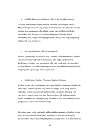 11
a. Nilai Moral di Antara Pandangan Objektif dan Subjektif Manusia
Nilai erat hubungannya dengan manusia, dalam hal etika maupun estetika.
Manusia sebagai makhluk yang bernilai akan memaknai nilai dalam dua konteks,
pertama akan memandang nilai sebagai sesuatu yang objektif, apabila dia
memandang nilai itu ada meskipun tanpa ada yang menilainya. Kedua,
memandang nilai sebagai sesuatu yang subjektif, artinya nilai sangat tergantung
pada subjek yang menilainya.
b. Dua kategori nilai itu subjektif atau objektif:
Pertama, apakah objek itu memiliki nilai karena kita mendambakannya, atau kita
mendambakannya karena objek itu memiliki nilai Kedua, apakah hasrat,
kenikmatan, perhatian yang memberikan nilai pada objek, atau kita mengalami
preferensi karena kenyataan bahwa objek tersebut memiliki nilai mendahului dan
asing bagi reaksi psikologis badan organis kita
c. Nilai di Antara Kualitas Primer dan Kualitas Sekunder
Kualitas primer yaitu kualitas dasar yang tanpanya objek tidak dapat menjadi ada,
sama seperi kebutuhan primer yang harus ada sebagai syarat hidup manusia,
sedangkan kualitas sekunder merupakan kualitas yang dapat ditangkap oleh
pancaindera seperti warna, rasa, bau, dan sebagainya, jadi kualitas sekunder
seperti halnya kualitas sampingan yang memberikan nilai lebih terhadap sesuatu
yang dijadikan objek penilaian kualitasnya.
Perbedaan antara kedua kualitas ini adalah pada keniscayaannya, kualitas primer
harus ada dan tidak bisa ditawar lagi, sedangkan kualitas sekunder bagian
eksistesi objek tetapi kehadirannya tergantung subjek penilai. Nilai bukan kualitas
 
