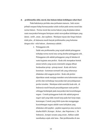 13
d. problematika nilai, moral, dan hukum dalam kehidupan sehari-hari
Pada hakekatnya perilaku atau perbuatan manusia , baik secara
pribadi maupun hidup bermasyarakat selalu terikat pada norma moral dan
norma hukum . Norma moral dan norma hukum yang diciptakan dalam
suatu masyarakat bernegara bertujuan untuk mewujudkan kehidupan yang
damai , tertib , aman , dan sejahtera . Meskipun tujuan dan fungsi hukum
telah jelas , di Indonesia masih banyak problematika yang berkaitan
dengan nilai - nilai hukum , diantaranya adalah :
1. Pelanggaran etik
Salah satu problematika yang terjadi adalah pelanggaran
terhadap norma moral atau sering disebut pelanggaran etik .
Pelanggaran etik adalah pelanggaran yang di lakukan di
suatu kegiatan atau profesi . Kode etik merupakan bentuk
aturan tertulis yang secara sistematik sengaja dibuat
berdasarkan prisip - prinsip moral . Kode etik berisi
ketentuan - ketentuan normatif etik yang seharusnya
dilakukan oleh anggota profesi . Kode etik profesi
diperlukan untuk menjaga martabat serta kehormatan suatu
profesi dan melindungi masyarakat dari penyalahgunaan
profesi tersebut . Meskipun telah memiliki kode etik , di
Indonesia masih banyak penyalahgunaan suatu profesi
sehingga berdampak pada masyarakat dan keseimbangan
negara . Contoh pelanggaran kode etik adalah pegawai
negeri sipil yang tidak masuk kerja pada hari kerja tanpa
keterangan. Contoh yang lebih nyata dan mengganggu
keseimbangan negara adalah suatu kebijakan yang
dilakukan oleh pejabat - pejabat negararnya atau secincin
disebut KKN ( Korupsi , Kolusi , dan Nepotisme ) . Di
Indonesia , korupsi sesuatu yang awam , bahkan sudah
membudaya sejak orde lama . Dari problematika di atas
 
