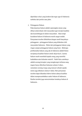 14
diperlukan solusi yang konkret dan tegas agar di Indonesia
terbebas dari profesi atau jabat .
2. Pelanggaran Hukum
Pada dasarnya hukum adalah seperangkat aturan yang
dibuat untuk ditaati oleh masyarakat agar tercipta keadilan
dan keseimbangan di dalam masyarakat . Akan tetapi
kesadaran hukum di Indonesia masih sangat rendah .
Pernyataan tersebut dibuktikan dengan masih banyaknya
pelanggaran - pelanggaran hukum yang dilakukan oleh
masyarakat Indonesia . Mulai dari pelanggaran hukum yang
ringan sampai pelanggaran hukum yang berat . Beberapa
problematika hukum yang ada di Indonesia adalah belum
terciptanya keadilan hukum untuk rakyat kecil , karena
hukum masih memihak kepada orang yang memiliki
kududukan atau kekuatan materiil . Salah Satu contohnya
adalah seorang koruptor yang mengkorupsi miliaran uang
negara hanya diberikan hukuman selama 6 tahun ,
sementara seorang warga yang mencuri sebuah sepeda
motor juga dihukum selama 6 tahun. Dari pernyataan
tersebut dapat dikatakan bahwa belum adanya keadilan
dalam mempersembahkan sanksi hukum di Indonesia .
Realita tersebut juga mencerminkan lemahnya hukum di
Indonesia .
 