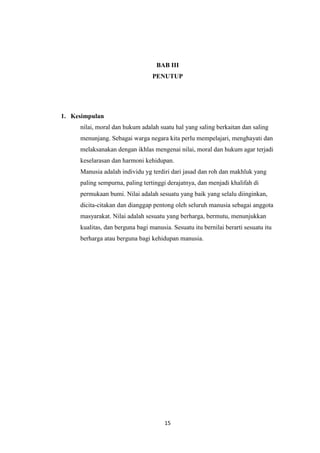 15
BAB III
PENUTUP
1. Kesimpulan
nilai, moral dan hukum adalah suatu hal yang saling berkaitan dan saling
menunjang. Sebagai warga negara kita perlu mempelajari, menghayati dan
melaksanakan dengan ikhlas mengenai nilai, moral dan hukum agar terjadi
keselarasan dan harmoni kehidupan.
Manusia adalah individu yg terdiri dari jasad dan roh dan makhluk yang
paling sempurna, paling tertinggi derajatnya, dan menjadi khalifah di
permukaan bumi. Nilai adalah sesuatu yang baik yang selalu diinginkan,
dicita-citakan dan dianggap pentong oleh seluruh manusia sebagai anggota
masyarakat. Nilai adalah sesuatu yang berharga, bermutu, menunjukkan
kualitas, dan berguna bagi manusia. Sesuatu itu bernilai berarti sesuatu itu
berharga atau berguna bagi kehidupan manusia.
 