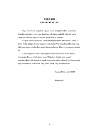 ii
TAHUN 2022
KATA PENGANTAR
Puji syukur kami panjatkan kepada Tuhan Yang Maha Esa, karena atas
limpahan rahmatnya penyusun dapat menyelesaikan makalah ini tepat waktu
tanpa ada halangan yang berarti dan sesuai dengan harapan.
Ucapan terima kasih kami sampaikan kepada bapak Muhammad Ilham S.
S.Pd., M.Pd sebagai dosen pengampu mata kuliah Wawasan Sosial Budaya yang
telah membantu memberikan arahan dan pemahaman dalam penyusunan makalah
ini.
Kami menyadari bahwa dalam penyusunan makalah ini masih banyak
kekurangan karena keterbatasan kami. Maka dari itu penyusun sangat
mengharapkan kritik dan saran untuk menyempurnakan makalah ini. Semoga apa
yang ditulis dapat bermanfaat bagi semua pihak yang membutuhkan.
Majene,4 November 2022
Kelompok 1
 