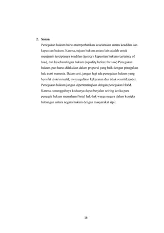 16
2. Saran
Penegakan hukum harus memperhatikan keselarasan antara keadilan dan
kepastian hukum. Karena, tujuan hukum antara lain adalah untuk
menjamin terciptanya keadilan (justice), kepastian hukum (certainty of
law), dan kesebandingan hukum (equality before the law).Penegakan
hukum-pun harus dilakukan dalam proporsi yang baik dengan penegakan
hak asasi manusia. Dalam arti, jangan lagi ada penegakan hukum yang
bersifat diskriminatif, menyuguhkan kekerasan dan tidak sensitif jender.
Penegakan hukum jangan dipertentangkan dengan penegakan HAM.
Karena, sesungguhnya keduanya dapat berjalan seiring ketika para
penegak hukum memahami betul hak-hak warga negara dalam konteks
hubungan antara negara hukum dengan masyarakat sipil.
 