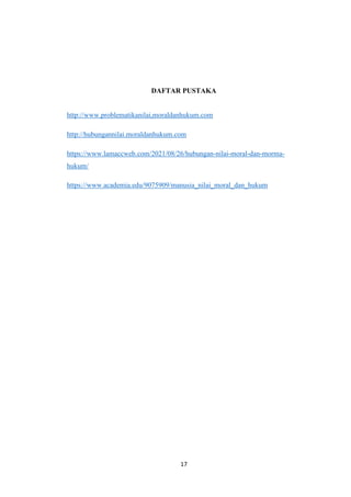 17
DAFTAR PUSTAKA
http://www.problematikanilai,moraldanhukum.com
http://hubungannilai.moraldanhukum.com
https://www.lamaccweb.com/2021/08/26/hubungan-nilai-moral-dan-morma-
hukum/
https://www.academia.edu/9075909/manusia_nilai_moral_dan_hukum
 
