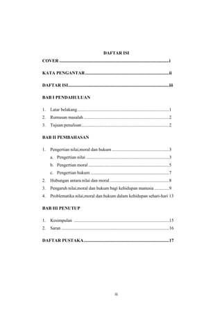 iii
DAFTAR ISI
COVER ..................................................................................................i
KATA PENGANTAR...........................................................................ii
DAFTAR ISI..........................................................................................iii
BAB I PENDAHULUAN
1. Latar belakang..................................................................................1
2. Rumusan masalah ............................................................................2
3. Tujuan penulisan..............................................................................2
BAB II PEMBAHASAN
1. Pengertian nilai,moral dan hukum ...................................................3
a. Pengertian nilai ..........................................................................3
b. Pengertian moral ........................................................................5
c. Pengertian hukum ......................................................................7
2. Hubungan antara nilai dan moral.....................................................8
3. Pengaruh nilai,moral dan hukum bagi kehidupan manusia .............9
4. Problematika nilai,moral dan hukum dalam kehidupan sehari-hari 13
BAB III PENUTUP
1. Kesimpulan .....................................................................................15
2. Saran ................................................................................................16
DAFTAR PUSTAKA............................................................................17
 