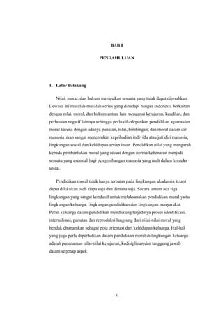 1
BAB I
PENDAHULUAN
1. Latar Belakang
Nilai, moral, dan hukum merupakan sesuatu yang tidak dapat dipisahkan.
Dewasa ini masalah-masalah serius yang dihadapi bangsa Indonesia berkaitan
dengan nilai, moral, dan hukum antara lain mengenai kejujuran, keadilan, dan
perbuatan negatif lainnya sehingga perlu dikedepankan pendidikan agama dan
moral karena dengan adanya panutan, nilai, bimbingan, dan moral dalam diri
manusia akan sangat menentukan kepribadian individu atau jati diri manusia,
lingkungan sosial dan kehidupan setiap insan. Pendidikan nilai yang mengarah
kepada pembentukan moral yang sesuai dengan norma kebenaran menjadi
sesuatu yang esensial bagi pengembangan manusia yang utuh dalam konteks
sosial.
Pendidikan moral tidak hanya terbatas pada lingkungan akademis, tetapi
dapat dilakukan oleh siapa saja dan dimana saja. Secara umum ada tiga
lingkungan yang sangat kondusif untuk melaksanakan pendidikan moral yaitu
lingkungan keluarga, lingkungan pendidikan dan lingkungan masyarakat.
Peran keluarga dalam pendidikan mendukung terjadinya proses identifikasi,
internalisasi, panutan dan reproduksi langsung dari nilai-nilai moral yang
hendak ditanamkan sebagai pola orientasi dari kehidupan keluarga. Hal-hal
yang juga perlu diperhatikan dalam pendidikan moral di lingkungan keluarga
adalah penanaman nilai-nilai kejujuran, kedisiplinan dan tanggung jawab
dalam segenap aspek
 