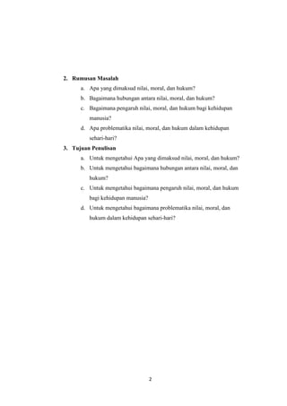 2
2. Rumusan Masalah
a. Apa yang dimaksud nilai, moral, dan hukum?
b. Bagaimana hubungan antara nilai, moral, dan hukum?
c. Bagaimana pengaruh nilai, moral, dan hukum bagi kehidupan
manusia?
d. Apa problematika nilai, moral, dan hukum dalam kehidupan
sehari-hari?
3. Tujuan Penulisan
a. Untuk mengetahui Apa yang dimaksud nilai, moral, dan hukum?
b. Untuk mengetahui bagaimana hubungan antara nilai, moral, dan
hukum?
c. Untuk mengetahui bagaimana pengaruh nilai, moral, dan hukum
bagi kehidupan manusia?
d. Untuk mengetahui bagaimana problematika nilai, moral, dan
hukum dalam kehidupan sehari-hari?
 