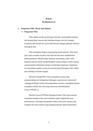 3
BAB II
PEMBAHASAN
a. Pengertian Nilai, Moral, dan Hukum
1. Pengertian Nilai
Nilai adalah sesuatu yg berharga, bermutu, menunjukkan kualitas
dan berguna bagi manusia dan berkaitan dengan cita-cita, harapan,
keyakinan dan hal-hal lain yg bersifat batiniah sebagai pedoman manusia
bertingkah laku.
Nilai merupakan bagian yang penting untuk manusia. Nilai harus
jelas, harus semakin diyakini oleh individu dan harus diaplikasikan
dalam perbuatan. Menilai dapat diartikan menimbang, yakni suatu
kegiatan manusia untuk menghubungkan sesuatu dengan sesuatu lainnya
yang kemudian dilanjutkan dengan memberikan keputusan. Keputusan
itu menyatakan apakah sesuatu itu bernilai positif (berguna, baik, indah)
atau sebaliknya bernilai negatif.
Menurut Cheng(1995): Nilai merupakan sesuatu yang
potensial,dalam arti terdapatnya hubungan yang harmonis dan kreatif
,sehingga berfungsi untuk menyempurnakan manusia ,sedangkan kualitas
merupakan atribut atau sifat yang seharusnya dimiliki(dalam
Lasyo,1999,hlm.1).
Menurut Lasyo(1999,hlm.9)sebagai berikut: Nilai bagi manusia
merupakan landasan atau motivasidalam segala tingkah laku atau
perbuatannya. Jadi dapat disimpulkan bahwa nilai yaitu sesuatu yang
menjadi etika atau estetika yang menjadi pedoman dalam berperilaku.
 