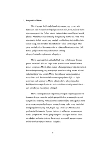 5
2. Pengertian Moral
Moral berasal dari kata bahasa Latin mores yang berarti adat
kebiasaan.Kata mores ini mempunyai sinonim mos,moris,manner mores
atau manners,morals. Dalam bahasa Indonesia,kata moral berarti akhlak
(bahasa Arab)atau kesusilaan yang mengandung makna tata tertib batin
atau tata tertib hati nurani yang menjadi pembimbing tingkah laku batin
dalam hidup.Kata moral ini dalam bahasa Yunani sama dengan ethos
yang menjadi etika. Secara etimologis ,etika adalah ajaran tentang baik
buruk, yang diterima masyarakat umum tentang
sikap,perbuatan,kewajiban,dan sebagainya.
Moral secara ekplisit adalah hal-hal yang berhubungan dengan
proses sosialisasi individu tanpa moral manusia tidak bisa melakukan
proses sosialisasi. Moral dalam zaman sekarang mempunyai nilai implisit
karena banyak orang yang mempunyai moral atau sikap amoral itu dari
sudut pandang yang sempit. Moral itu sifat dasar yang diajarkan di
sekolah-sekolah dan manusia harus mempunyai moral jika ia ingin
dihormati oleh sesamanya. Moral adalah nilai ke-absolutan dalam
kehidupan bermasyarakat secara utuh. Penilaian terhadap moral diukur
dari kebudayaan masyarakat setempat.
Moral adalah perbuatan/tingkah laku/ucapan seseorang dalam ber
interaksi dengan manusia. apabila yang dilakukan seseorang itu sesuai
dengan nilai rasa yang berlaku di masyarakat tersebut dan dapat diterima
serta menyenangkan lingkungan masyarakatnya, maka orang itu dinilai
mempunyai moral yang baik, begitu juga sebaliknya.Moral adalah
produk dari budaya dan Agama. Jadi moral adalah tata aturan norma-
norma yang bersifat abstrak yang mengatur kehidupan manusia untuk
melakukan perbuatan tertentu dan sebagai pengendali yang mengatur
manusia untuk menjadi manusia yang baik.
 