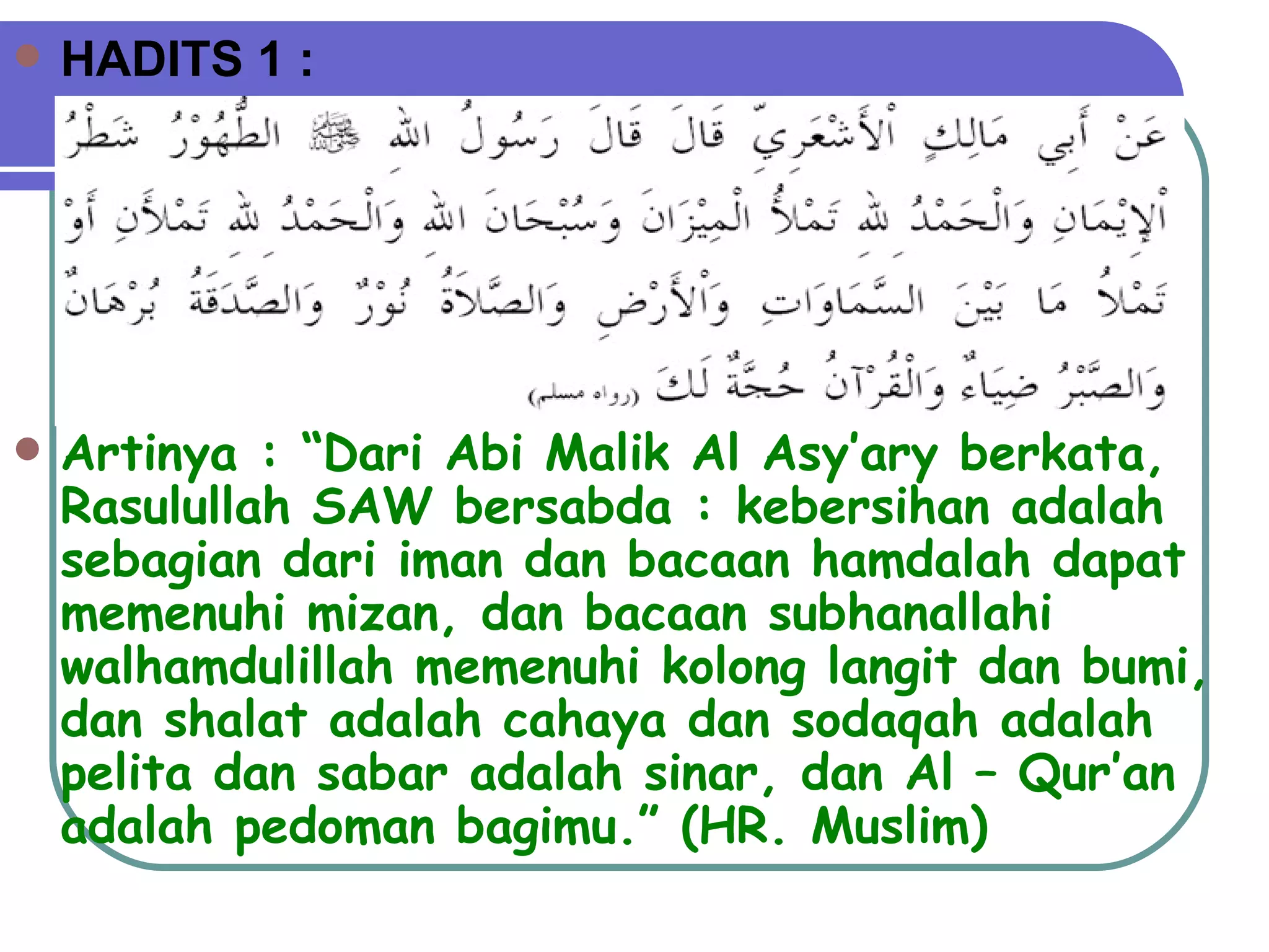 HADITS 1 : Artinya : “Dari Abi Malik Al Asy’ary berkata, Rasulullah SAW bersabda : kebersihan adalah sebagian dari iman dan bacaan hamdalah dapat memenuhi mizan, dan bacaan subhanallahi walhamdulillah memenuhi kolong langit dan bumi, dan shalat adalah cahaya dan sodaqah adalah pelita dan sabar adalah sinar, dan Al – Qur’an adalah pedoman bagimu.” (HR. Muslim) 