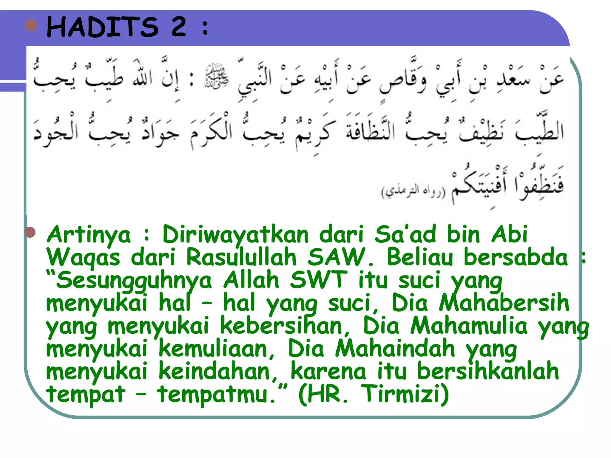 HADITS 2 : Artinya : Diriwayatkan dari Sa’ad bin Abi Waqas dari Rasulullah SAW. Beliau bersabda : “Sesungguhnya Allah SWT itu suci yang menyukai hal – hal yang suci, Dia Mahabersih yang menyukai kebersihan, Dia Mahamulia yang menyukai kemuliaan, Dia Mahaindah yang menyukai keindahan, karena itu bersihkanlah tempat – tempatmu.” (HR. Tirmizi) 