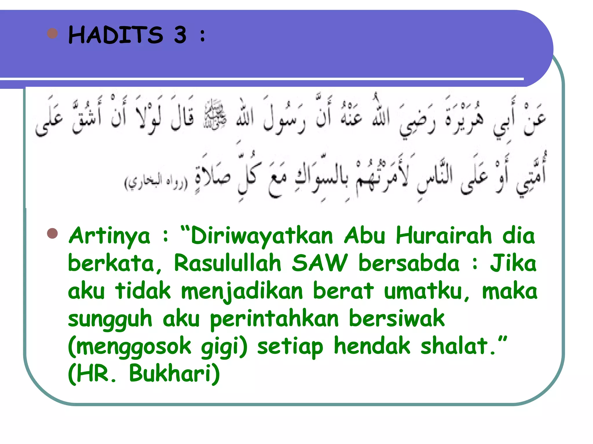 HADITS 3 : Artinya : “Diriwayatkan Abu Hurairah dia berkata, Rasulullah SAW bersabda : Jika aku tidak menjadikan berat umatku, maka sungguh aku perintahkan bersiwak (menggosok gigi) setiap hendak shalat.” (HR. Bukhari) 