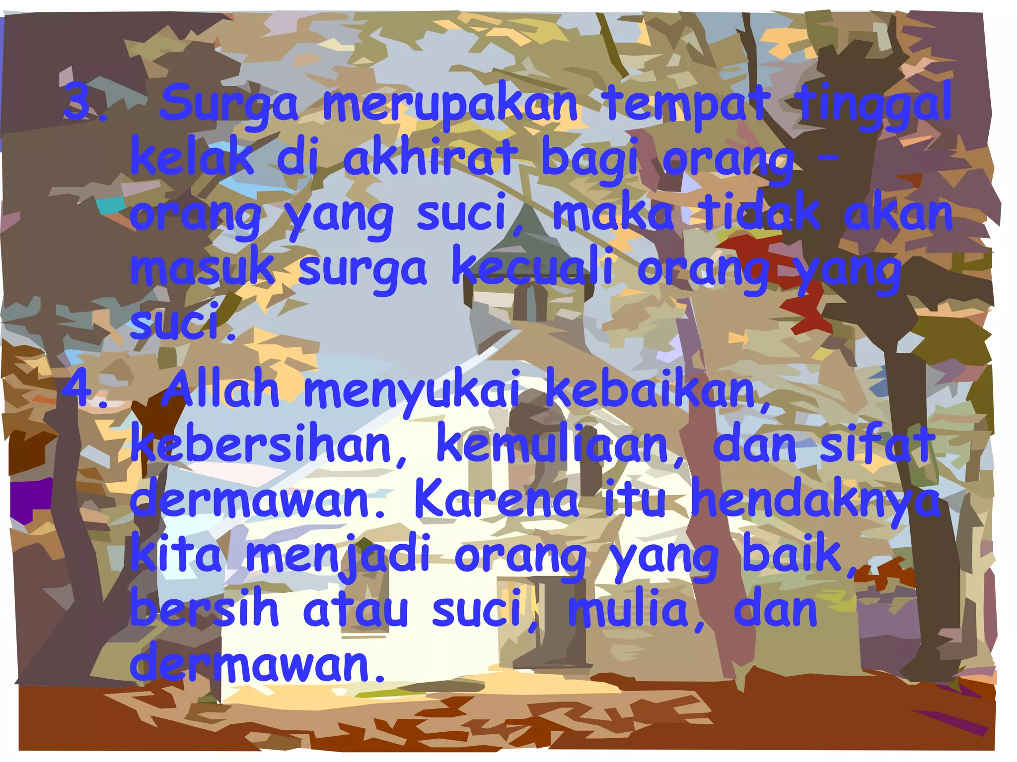 3.  Surga merupakan tempat tinggal kelak di akhirat bagi orang – orang yang suci, maka tidak akan masuk surga kecuali orang yang suci. 4.  Allah menyukai kebaikan, kebersihan, kemuliaan, dan sifat dermawan. Karena itu hendaknya kita menjadi orang yang baik, bersih atau suci, mulia, dan dermawan. 
