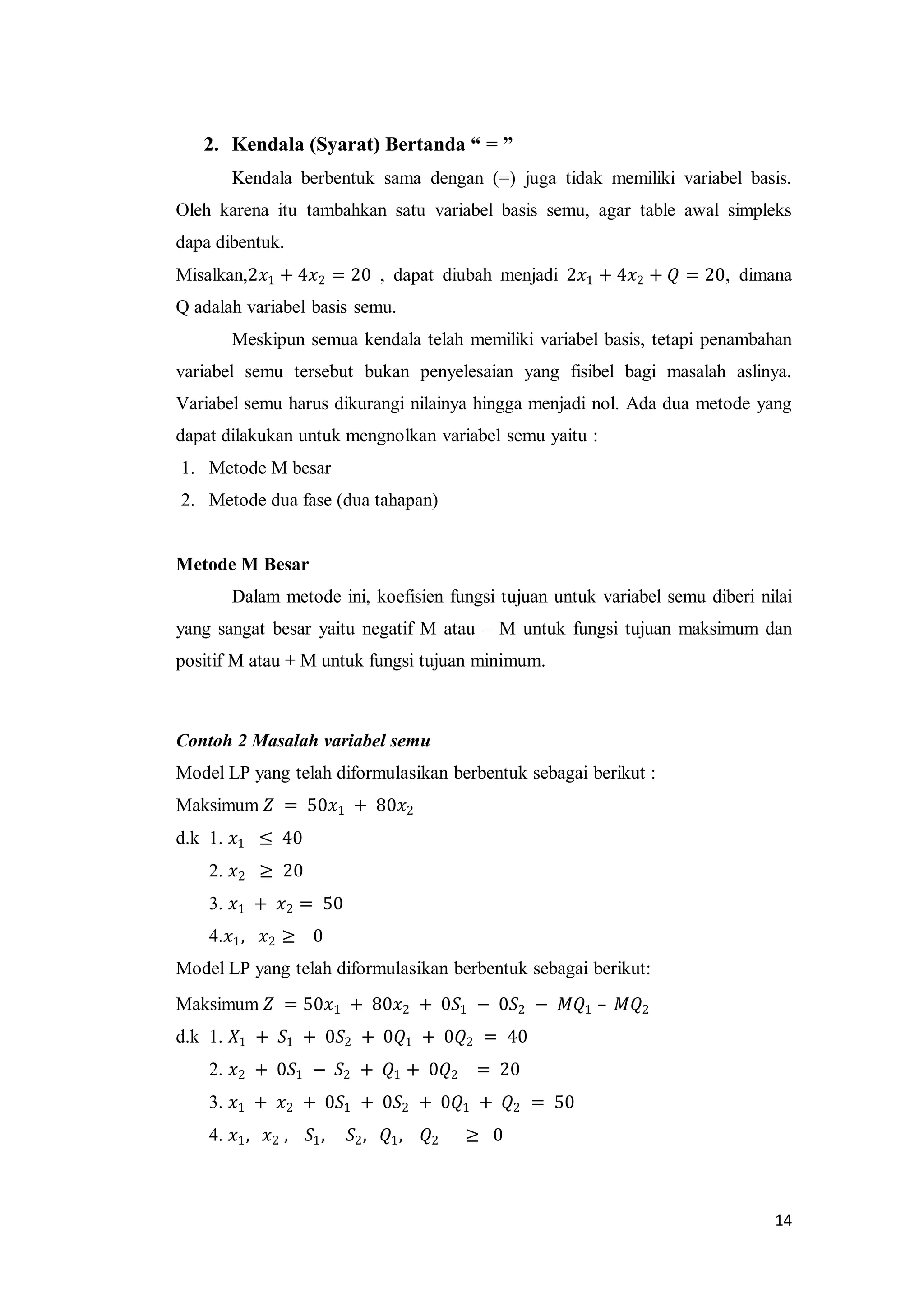 14
2. Kendala (Syarat) Bertanda “ = ”
Kendala berbentuk sama dengan (=) juga tidak memiliki variabel basis.
Oleh karena itu tambahkan satu variabel basis semu, agar table awal simpleks
dapa dibentuk.
Misalkan,2𝑥1 + 4𝑥2 = 20 , dapat diubah menjadi 2𝑥1 + 4𝑥2 + 𝑄 = 20, dimana
Q adalah variabel basis semu.
Meskipun semua kendala telah memiliki variabel basis, tetapi penambahan
variabel semu tersebut bukan penyelesaian yang fisibel bagi masalah aslinya.
Variabel semu harus dikurangi nilainya hingga menjadi nol. Ada dua metode yang
dapat dilakukan untuk mengnolkan variabel semu yaitu :
1. Metode M besar
2. Metode dua fase (dua tahapan)
Metode M Besar
Dalam metode ini, koefisien fungsi tujuan untuk variabel semu diberi nilai
yang sangat besar yaitu negatif M atau – M untuk fungsi tujuan maksimum dan
positif M atau + M untuk fungsi tujuan minimum.
Contoh 2 Masalah variabel semu
Model LP yang telah diformulasikan berbentuk sebagai berikut :
Maksimum 𝑍 = 50𝑥1 + 80𝑥2
d.k 1. 𝑥1 ≤ 40
2. 𝑥2 ≥ 20
3. 𝑥1 + 𝑥2 = 50
4.𝑥1, 𝑥2 ≥ 0
Model LP yang telah diformulasikan berbentuk sebagai berikut:
Maksimum 𝑍 = 50𝑥1 + 80𝑥2 + 0𝑆1 − 0𝑆2 − 𝑀𝑄1 – 𝑀𝑄2
d.k 1. 𝑋1 + 𝑆1 + 0𝑆2 + 0𝑄1 + 0𝑄2 = 40
2. 𝑥2 + 0𝑆1 − 𝑆2 + 𝑄1 + 0𝑄2 = 20
3. 𝑥1 + 𝑥2 + 0𝑆1 + 0𝑆2 + 0𝑄1 + 𝑄2 = 50
4. 𝑥1, 𝑥2 , 𝑆1, 𝑆2, 𝑄1, 𝑄2 ≥ 0
 