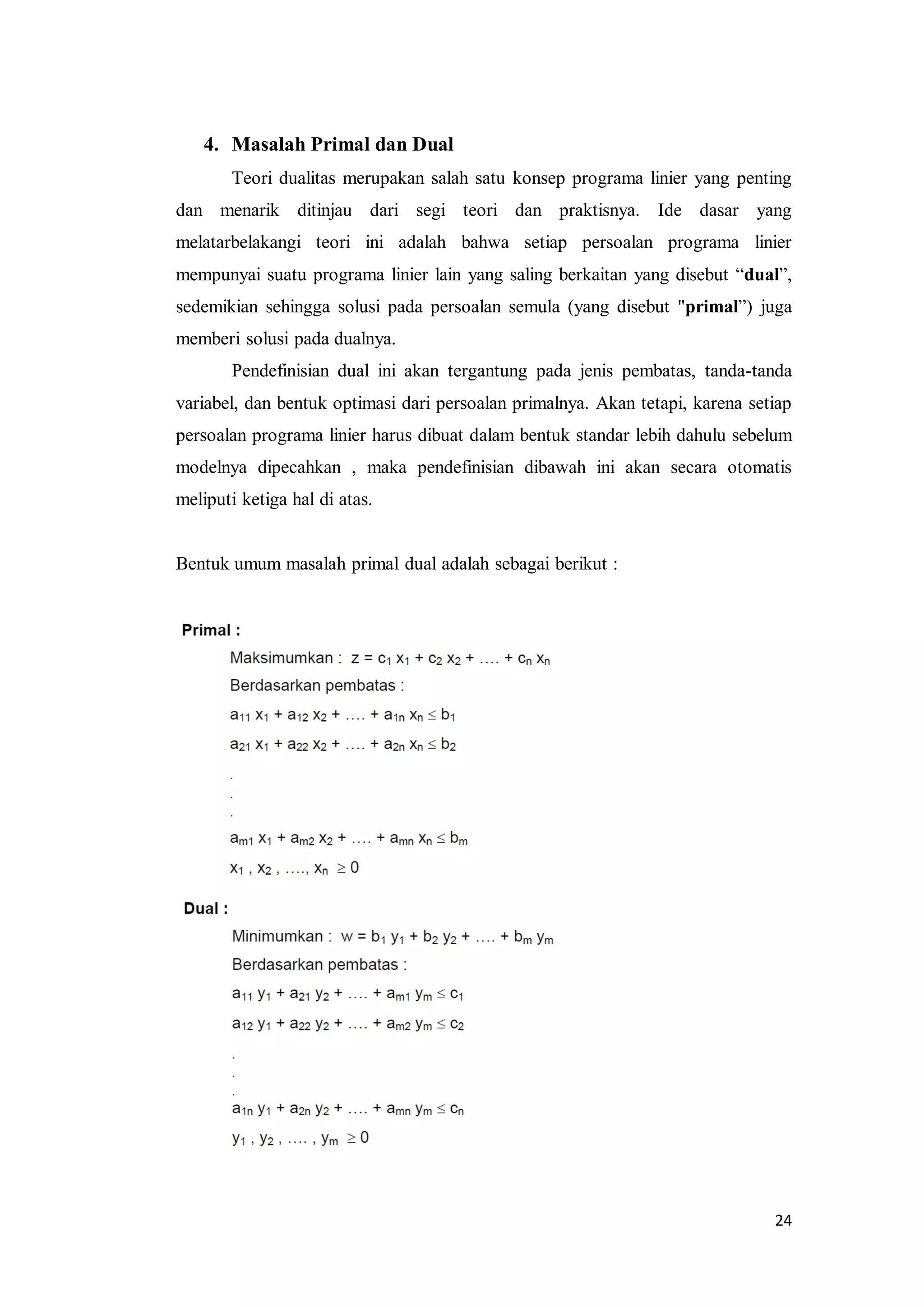 24
4. Masalah Primal dan Dual
Teori dualitas merupakan salah satu konsep programa linier yang penting
dan menarik ditinjau dari segi teori dan praktisnya. Ide dasar yang
melatarbelakangi teori ini adalah bahwa setiap persoalan programa linier
mempunyai suatu programa linier lain yang saling berkaitan yang disebut “dual”,
sedemikian sehingga solusi pada persoalan semula (yang disebut "primal”) juga
memberi solusi pada dualnya.
Pendefinisian dual ini akan tergantung pada jenis pembatas, tanda-tanda
variabel, dan bentuk optimasi dari persoalan primalnya. Akan tetapi, karena setiap
persoalan programa linier harus dibuat dalam bentuk standar lebih dahulu sebelum
modelnya dipecahkan , maka pendefinisian dibawah ini akan secara otomatis
meliputi ketiga hal di atas.
Bentuk umum masalah primal dual adalah sebagai berikut :
 