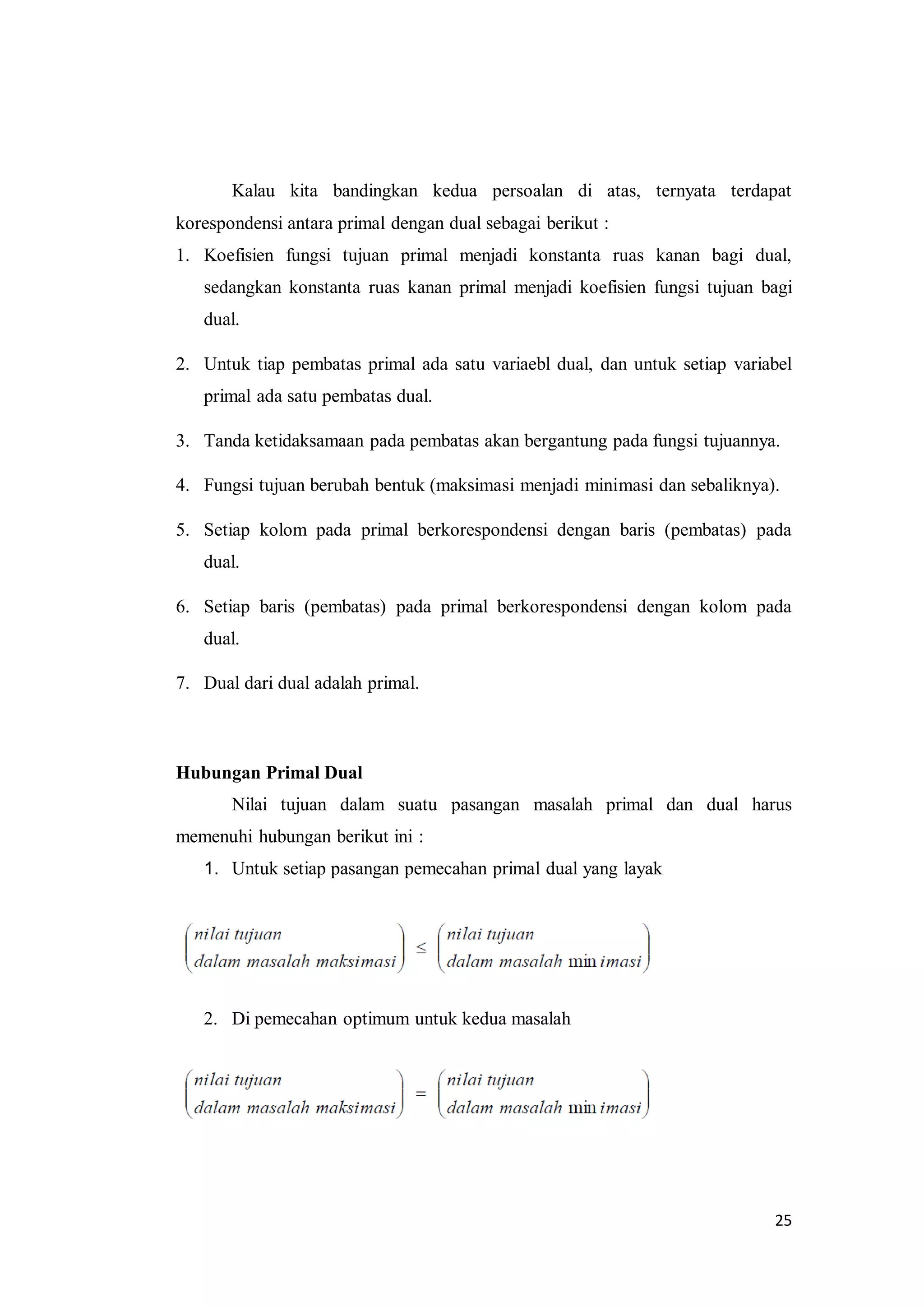 25
Kalau kita bandingkan kedua persoalan di atas, ternyata terdapat
korespondensi antara primal dengan dual sebagai berikut :
1. Koefisien fungsi tujuan primal menjadi konstanta ruas kanan bagi dual,
sedangkan konstanta ruas kanan primal menjadi koefisien fungsi tujuan bagi
dual.
2. Untuk tiap pembatas primal ada satu variaebl dual, dan untuk setiap variabel
primal ada satu pembatas dual.
3. Tanda ketidaksamaan pada pembatas akan bergantung pada fungsi tujuannya.
4. Fungsi tujuan berubah bentuk (maksimasi menjadi minimasi dan sebaliknya).
5. Setiap kolom pada primal berkorespondensi dengan baris (pembatas) pada
dual.
6. Setiap baris (pembatas) pada primal berkorespondensi dengan kolom pada
dual.
7. Dual dari dual adalah primal.
Hubungan Primal Dual
Nilai tujuan dalam suatu pasangan masalah primal dan dual harus
memenuhi hubungan berikut ini :
1. Untuk setiap pasangan pemecahan primal dual yang layak
2. Di pemecahan optimum untuk kedua masalah
 