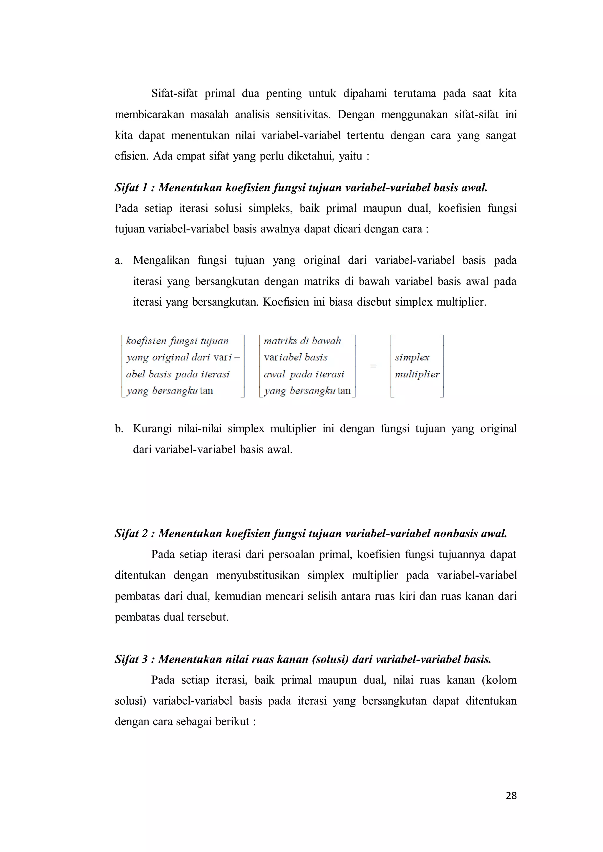 28
Sifat-sifat primal dua penting untuk dipahami terutama pada saat kita
membicarakan masalah analisis sensitivitas. Dengan menggunakan sifat-sifat ini
kita dapat menentukan nilai variabel-variabel tertentu dengan cara yang sangat
efisien. Ada empat sifat yang perlu diketahui, yaitu :
Sifat 1 : Menentukan koefisien fungsi tujuan variabel-variabel basis awal.
Pada setiap iterasi solusi simpleks, baik primal maupun dual, koefisien fungsi
tujuan variabel-variabel basis awalnya dapat dicari dengan cara :
a. Mengalikan fungsi tujuan yang original dari variabel-variabel basis pada
iterasi yang bersangkutan dengan matriks di bawah variabel basis awal pada
iterasi yang bersangkutan. Koefisien ini biasa disebut simplex multiplier.
b. Kurangi nilai-nilai simplex multiplier ini dengan fungsi tujuan yang original
dari variabel-variabel basis awal.
Sifat 2 : Menentukan koefisien fungsi tujuan variabel-variabel nonbasis awal.
Pada setiap iterasi dari persoalan primal, koefisien fungsi tujuannya dapat
ditentukan dengan menyubstitusikan simplex multiplier pada variabel-variabel
pembatas dari dual, kemudian mencari selisih antara ruas kiri dan ruas kanan dari
pembatas dual tersebut.
Sifat 3 : Menentukan nilai ruas kanan (solusi) dari variabel-variabel basis.
Pada setiap iterasi, baik primal maupun dual, nilai ruas kanan (kolom
solusi) variabel-variabel basis pada iterasi yang bersangkutan dapat ditentukan
dengan cara sebagai berikut :
 