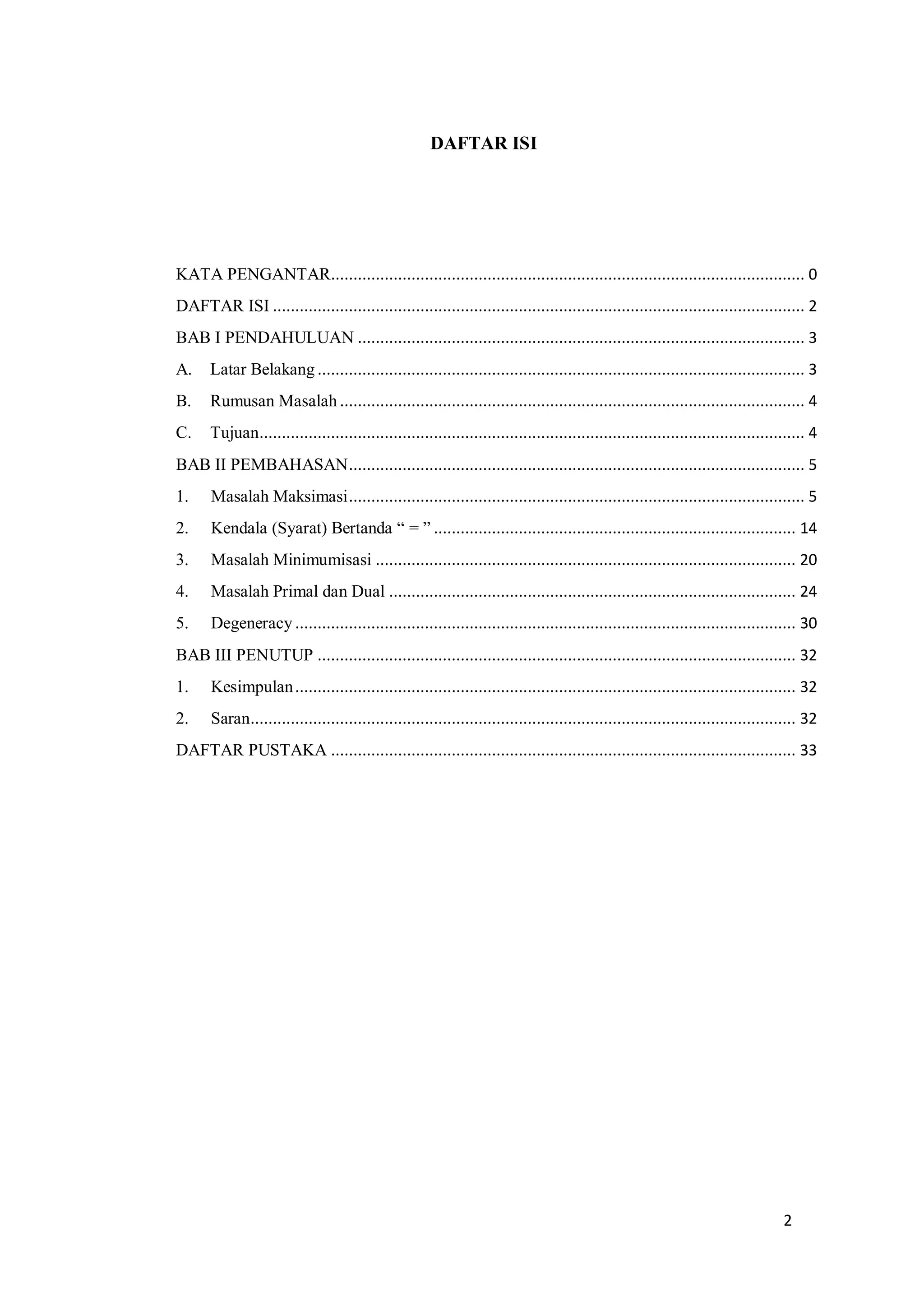 2
DAFTAR ISI
KATA PENGANTAR.......................................................................................................... 0
DAFTAR ISI ....................................................................................................................... 2
BAB I PENDAHULUAN .................................................................................................... 3
A. Latar Belakang ............................................................................................................. 3
B. Rumusan Masalah ........................................................................................................ 4
C. Tujuan.......................................................................................................................... 4
BAB II PEMBAHASAN...................................................................................................... 5
1. Masalah Maksimasi...................................................................................................... 5
2. Kendala (Syarat) Bertanda “ = ” ................................................................................. 14
3. Masalah Minimumisasi .............................................................................................. 20
4. Masalah Primal dan Dual ........................................................................................... 24
5. Degeneracy ................................................................................................................ 30
BAB III PENUTUP ........................................................................................................... 32
1. Kesimpulan................................................................................................................ 32
2. Saran.......................................................................................................................... 32
DAFTAR PUSTAKA ........................................................................................................ 33
 