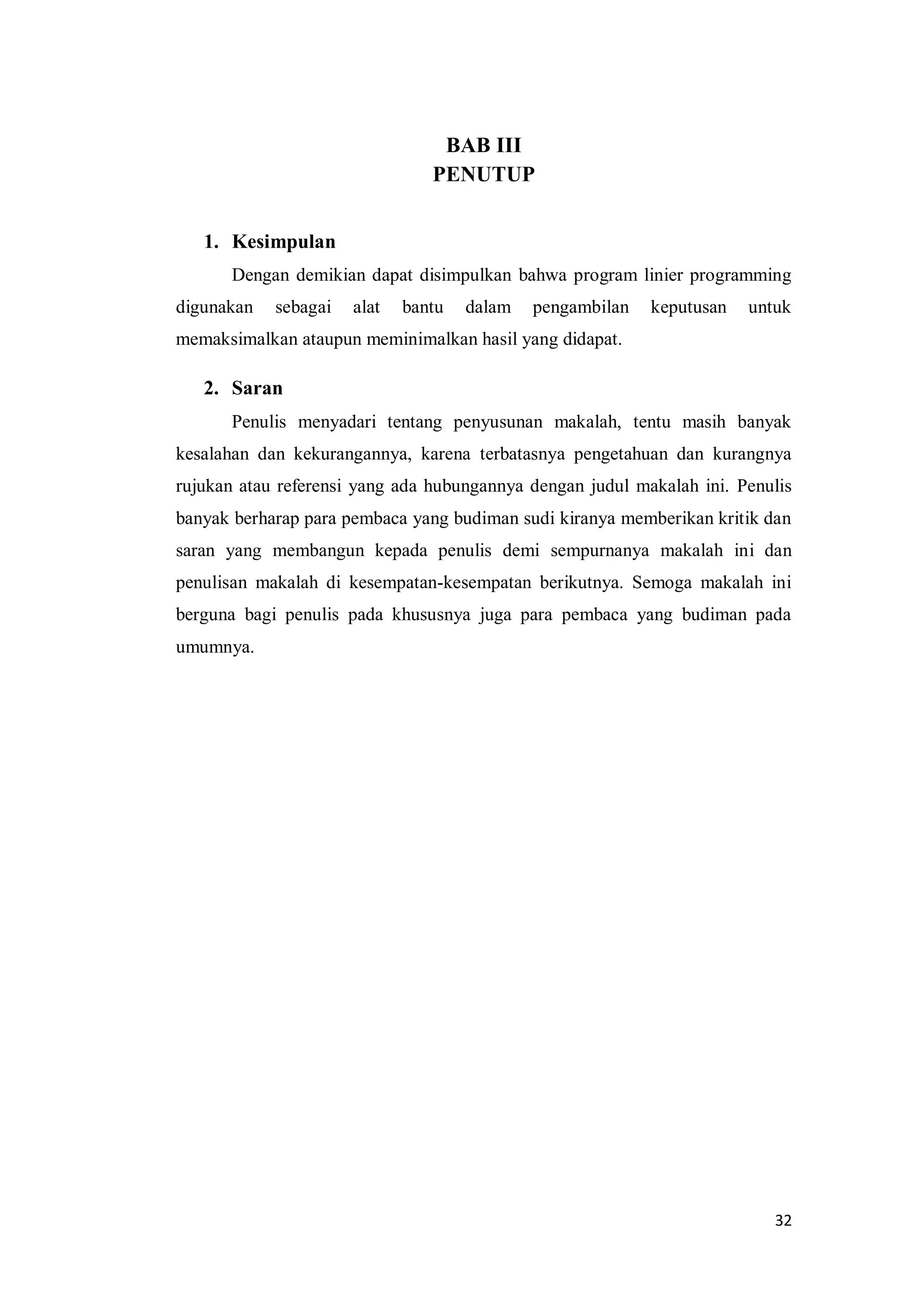 32
BAB III
PENUTUP
1. Kesimpulan
Dengan demikian dapat disimpulkan bahwa program linier programming
digunakan sebagai alat bantu dalam pengambilan keputusan untuk
memaksimalkan ataupun meminimalkan hasil yang didapat.
2. Saran
Penulis menyadari tentang penyusunan makalah, tentu masih banyak
kesalahan dan kekurangannya, karena terbatasnya pengetahuan dan kurangnya
rujukan atau referensi yang ada hubungannya dengan judul makalah ini. Penulis
banyak berharap para pembaca yang budiman sudi kiranya memberikan kritik dan
saran yang membangun kepada penulis demi sempurnanya makalah ini dan
penulisan makalah di kesempatan-kesempatan berikutnya. Semoga makalah ini
berguna bagi penulis pada khususnya juga para pembaca yang budiman pada
umumnya.
 
