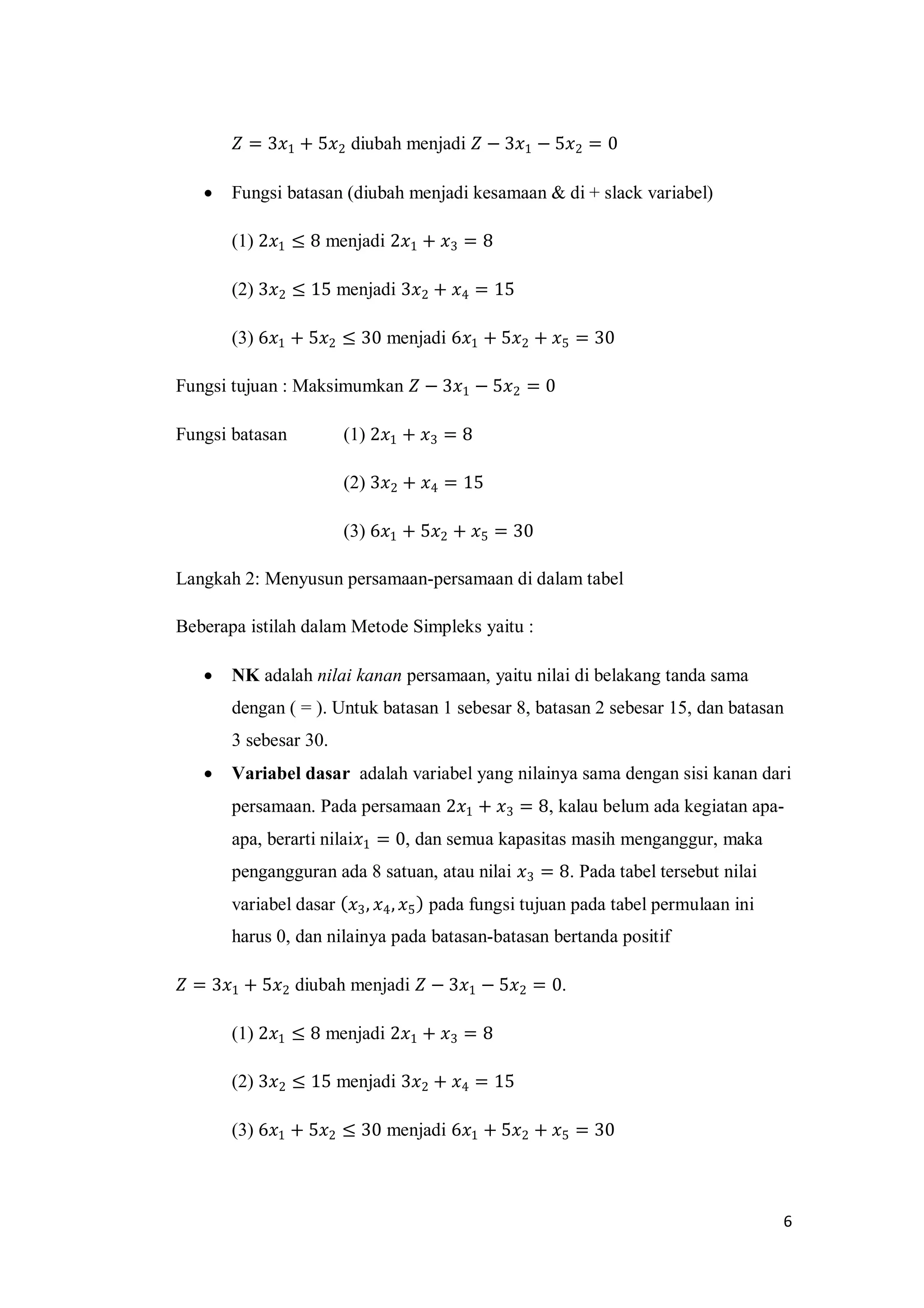 6
𝑍 = 3𝑥1 + 5𝑥2 diubah menjadi 𝑍 − 3𝑥1 − 5𝑥2 = 0
 Fungsi batasan (diubah menjadi kesamaan & di + slack variabel)
(1) 2𝑥1 ≤ 8 menjadi 2𝑥1 + 𝑥3 = 8
(2) 3𝑥2 ≤ 15 menjadi 3𝑥2 + 𝑥4 = 15
(3) 6𝑥1 + 5𝑥2 ≤ 30 menjadi 6𝑥1 + 5𝑥2 + 𝑥5 = 30
Fungsi tujuan : Maksimumkan 𝑍 − 3𝑥1 − 5𝑥2 = 0
Fungsi batasan (1) 2𝑥1 + 𝑥3 = 8
(2) 3𝑥2 + 𝑥4 = 15
(3) 6𝑥1 + 5𝑥2 + 𝑥5 = 30
Langkah 2: Menyusun persamaan-persamaan di dalam tabel
Beberapa istilah dalam Metode Simpleks yaitu :
 NK adalah nilai kanan persamaan, yaitu nilai di belakang tanda sama
dengan ( = ). Untuk batasan 1 sebesar 8, batasan 2 sebesar 15, dan batasan
3 sebesar 30.
 Variabel dasar adalah variabel yang nilainya sama dengan sisi kanan dari
persamaan. Pada persamaan 2𝑥1 + 𝑥3 = 8, kalau belum ada kegiatan apa-
apa, berarti nilai𝑥1 = 0, dan semua kapasitas masih menganggur, maka
pengangguran ada 8 satuan, atau nilai 𝑥3 = 8. Pada tabel tersebut nilai
variabel dasar 𝑥3, 𝑥4, 𝑥5 pada fungsi tujuan pada tabel permulaan ini
harus 0, dan nilainya pada batasan-batasan bertanda positif
𝑍 = 3𝑥1 + 5𝑥2 diubah menjadi 𝑍 − 3𝑥1 − 5𝑥2 = 0.
(1) 2𝑥1 ≤ 8 menjadi 2𝑥1 + 𝑥3 = 8
(2) 3𝑥2 ≤ 15 menjadi 3𝑥2 + 𝑥4 = 15
(3) 6𝑥1 + 5𝑥2 ≤ 30 menjadi 6𝑥1 + 5𝑥2 + 𝑥5 = 30
 