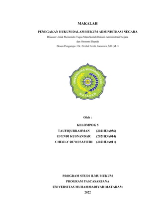 MAKALAH
PENEGAKAN HUKUM DALAM HUKUM ADMINISTRASI NEGARA
Disusun Untuk Memenuhi Tugas Mata Kuliah Hukum Administrasi Negara
dan Otonomi Daerah
Dosen Pengampu : Dr. Firzhal Arzhi Jiwantara, S.H.,M.H
Oleh :
KELOMPOK 5
PROGRAM STUDI ILMU HUKUM
PROGRAM PASCASARJANA
UNIVERSITAS MUHAMMADIYAH MATARAM
2022
TAUFIQURRAHMAN (2021H3A056)
EFENDI KUSNANDAR (2021H3A014)
CHERLY DUWI SAFITRI (2021H3A011)
 