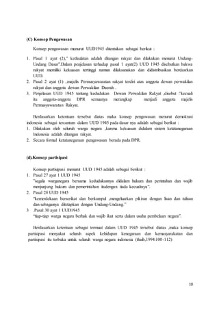 10 
(C) Konsep Pengawasan 
Konsep pengawasan menurut UUD1945 ditentukan sebagai berikut : 
1. Pasal 1 ayat (2),” kedaulatan adalah ditangan rakyat dan dilakukan menurut Undang- 
Undang Dasar”.Dalam penjelasan terhadap pasal 1 ayat(2) UUD 1945 disebutkan bakwa 
rakyat memiliki kekuasan tertinggi namun dilaksanakan dan didistribusikan berdasrkan 
UUD. 
2. Pasal 2 ayat (1) ,:majelis Permusyawaratan rakyat terdiri atas anggota dewan perwakilan 
rakyat dan anggota dewan Perwakilan Daerah . 
3. Penjelasan UUD 1945 tentang kedudukan Dewan Perwakilan Rakyat ,disebut :”kecuali 
itu anggota-anggota DPR semuanya merangkap menjadi anggota majelis 
Permusyawaratan Rakyat. 
Berdasarkan ketentuan tersebut diatas maka konsep pengawasan menurut demokrasi 
indonesia sebagai tercantum dalam UUD 1945 pada dasar nya adalah sebagai berikut : 
1. Dilakukan oleh seluruh warga negara ,karena kekuasan didalam sistem ketatanegaraan 
Indonesia adalah ditangan rakyat. 
2. Secara formal ketatanegaraan pengawasan berada pada DPR. 
(d).Konsep partisipasi 
Konsep partisipasi menurut UUD 1945 adalah sebagai berikut : 
1. Pasal 27 ayat 1 UUD 1945 
”segala warganegara bersama kedudukannya didalam hukum dan perintahan dan wajib 
menjunjung hukum dan pemerintahan itudengan tiada kecualinya”. 
2. Pasal 28 UUD 1945 
“kemerdekaan berserikat dan berkumpul ,mengeluarkan pikiran dengan lisan dan tulisan 
dan sebagainya ditetapkan dengan Undang-Undang.” 
3 .Pasal 30 ayat 1 UUD1945 
“tiap-tiap warga negara berhak dan wajib ikut serta dalam usaha pembelaan negara”. 
Berdasarkan ketentuan sebagai termuat dalam UUD 1945 tersebut diatas ,maka konsep 
partisipasi menyakut seluruh aspek kehidupan kenegaraan dan kemasyarakatan dan 
partisipasi itu terbuka untuk seluruh warga negara indonesia (thaib,1994:100-112) 
 