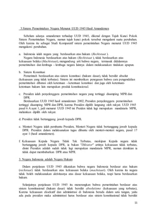 11 
3.Sistem Pemerintahan Negara Menurut UUD 1945 Hasil Amandemen 
Sebelum adanya amandemen terhadap UUD 1945, dikenal dengan Tujuh Kunci Pokok 
Sistem Pemerintahan Negara, namun tujuh kunci pokok tersebut mengalami suatu perubahan. 
Oleh karena itu sebagai Studi Komparatif sistem pemerintahan Negara menurut UUD 1945 
mengalami perubahan. 
a. Indonesia ialah negara yang berdasarkan atas hukum (Rechtstaat ). 
Negara Indonesia berdasarkan atas hukum (Rechtstaat ), tidak berdasarkan atas 
kekuasaan belaka (Machtstaat), mengandung arti bahwa negara, termasuk didalamnya 
pemerintahan dan lembaga - lembaga negara lainnya dalam melaksanakan tindakan apapun. 
b. Sistem Konstitusi 
Pemerintah berdasarkan atas sistem konstitusi (hukum dasar), tidak bersifat absolut 
(kekuasaan yang tidak terbatas). Sistem ini memberikan penegasan bahwa cara pengendalian 
pemerintahan dibatasi oleh ketentuan - ketentuan konstitusi dan juga oleh ketentuan-ketentuan 
hukum lain merupakan produk konstitusional. 
c. Presiden ialah penyelenggara pemerintahan negara yang tertinggi disamping MPR dan 
DPR. 
Berdasarkan UUD 1945 hasil amandemen 2002, Presiden penyelenggara pemerintahan 
tertinggi disamping MPR dan DPR, karena Presiden dipilih langsung oleh rakyat. UUD 1945 
pasal 6 A ayat 1, jadi menurut UUD 1945 ini Preiden tidak lagi merupakan mandataris MPR, 
melainkan dipilih oleh rakyat. 
d. Presiden tidak bertanggung jawab kepada DPR. 
e. Menteri Negara ialah pembantu Presiden, Menteri Negara tidak bertanggung jawab kepada 
DPR. Presiden dalam melaksanakan tugas dibantu oleh menteri-menteri negara, pasal 17 
ayat 1 (hasil amandemen). 
f. Kekuasaan Kepala Negara Tidak Tak Terbatas, meskipun Kepala negara tidak 
bertanggung jawab kepada DPR, ia bukan "Diktator" artinya kekuasaan tidak terbatas, 
disini Presiden adalah sudah tidak lagi merupakan mandataris MPR, namun demikian ia 
tidak dapat membubarkan DPR atau MPR. 
3. Negara Indonesia adalah Negara Hukum 
Dalam penjelasan UUD 1945 dikatakan bahwa negara Indonesia berdasar atas hukum 
(rechstaat) tidak berdasarkan atas kekuasaan belaka (machstaat). Oleh karena itu negara 
tidak boleh melaksanakan aktivitasnya atas dasar kekuasaan belaka, teapi harus berdasarkan 
hukum. 
Selanjutnya penjelasan UUD 1945 itu menerangkan bahwa pemerintahan berdasar atas 
sistem konstitusional (hukum dasar) tidak bersifat absolutisme (kekuasaan yang terbatas), 
Karena kekuasaan eksekutif dan administrasi di Indonesia berada dalam satu tangan, yaitu 
ada pada presiden maka administrasi harus berdasar atas sistem konstitusional tidak bersifat 
 