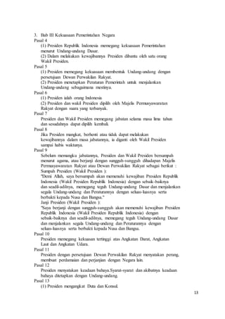 13 
3. Bab III Kekuasaan Pemerintahan Negara 
Pasal 4 
(1) Presiden Republik Indonesia memegang kekuasaan Pemerintahan 
menurut Undang-undang Dasar. 
(2) Dalam melakukan kewajibannya Presiden dibantu oleh satu orang 
Wakil Presiden. 
Pasal 5 
(1) Presiden memegang kekuasaan membentuk Undang-undang dengan 
persetujuan Dewan Perwakilan Rakyat. 
(2) Presiden menetapkan Peraturan Pemerintah untuk menjalankan 
Undang-undang sebagaimana mestinya. 
Pasal 6 
(1) Presiden ialah orang Indonesia 
(2) Presiden dan wakil Presiden dipilih oleh Majelis Permusyawaratan 
Rakyat dengan suara yang terbanyak. 
Pasal 7 
Presiden dan Wakil Presiden memegang jabatan selama masa lima tahun 
dan sesudahnya dapat dipilih kembali. 
Pasal 8 
Jika Presiden mangkat, berhenti atau tidak dapat melakukan 
kewajibannya dalam masa jabatannya, ia diganti oleh Wakil Presiden 
sampai habis waktunya. 
Pasal 9 
Sebelum memangku jabatannya, Presiden dan Wakil Presiden bersumpah 
menurut agama, atau berjanji dengan sungguh-sungguh dihadapan Majelis 
Permusyawaratan Rakyat atau Dewan Perwakilan Rakyat sebagai berikut : 
Sumpah Presiden (Wakil Presiden ): 
"Demi Allah, saya bersumpah akan memenuhi kewajiban Presiden Republik 
Indonesia (Wakil Presiden Republik Indonesia) dengan sebaik-baiknya 
dan seadil-adilnya, memegang teguh Undang-undang Dasar dan menjalankan 
segala Undang-undang dan Peraturannya dengan seluas-luasnya serta 
berbakti kepada Nusa dan Bangsa." 
Janji Presiden (Wakil Presiden ): 
"Saya berjanji dengan sungguh-sungguh akan memenuhi kewajiban Presiden 
Republik Indonesia (Wakil Presiden Republik Indonesia) dengan 
sebaik-baiknya dan seadil-adilnya, memegang teguh Undang-undang Dasar 
dan menjalankan segala Undang-undang dan Peraturannya dengan 
seluas-luasnya serta berbakti kepada Nusa dan Bangsa. 
Pasal 10 
Presiden memegang kekuasan tertinggi atas Angkatan Darat, Angkatan 
Laut dan Angkatan Udara. 
Pasal 11 
Presiden dengan persetujuan Dewan Perwakilan Rakyat menyatakan perang, 
membuat perdamaian dan perjanjian dengan Negara lain. 
Pasal 12 
Presiden menyatakan keadaan bahaya.Syarat-syarat dan akibatnya keadaan 
bahaya ditetapkan dengan Undang-undang. 
Pasal 13 
(1) Presiden mengangkat Duta dan Konsul. 
 