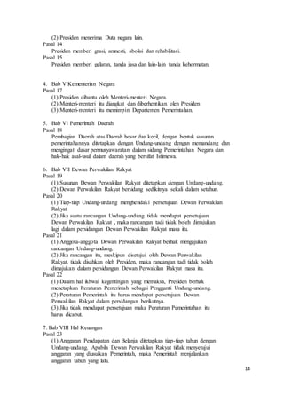 14 
(2) Presiden menerima Duta negara lain. 
Pasal 14 
Presiden memberi grasi, amnesti, abolisi dan rehabilitasi. 
Pasal 15 
Presiden memberi gelaran, tanda jasa dan lain-lain tanda kehormatan. 
4. Bab V Kementerian Negara 
Pasal 17 
(1) Presiden dibantu oleh Menteri-menteri Negara. 
(2) Menteri-menteri itu diangkat dan diberhentikan oleh Presiden 
(3) Menteri-menteri itu memimpin Departemen Pemerintahan. 
5. Bab VI Pemerintah Daerah 
Pasal 18 
Pembagian Daerah atas Daerah besar dan kecil, dengan bentuk susunan 
pemerintahannya ditetapkan dengan Undang-undang dengan memandang dan 
mengingat dasar permusyawaratan dalam sidang Pemerintahan Negara dan 
hak-hak asal-usul dalam daerah yang bersifat Istimewa. 
6. Bab VII Dewan Perwakilan Rakyat 
Pasal 19 
(1) Susunan Dewan Perwakilan Rakyat ditetapkan dengan Undang-undang. 
(2) Dewan Perwakilan Rakyat bersidang sedikitnya sekali dalam setahun. 
Pasal 20 
(1) Tiap-tiap Undang-undang menghendaki persetujuan Dewan Perwakilan 
Rakyat 
(2) Jika suatu rancangan Undang-undang tidak mendapat persetujuan 
Dewan Perwakilan Rakyat , maka rancangan tadi tidak boleh dimajukan 
lagi dalam persidangan Dewan Perwakilan Rakyat masa itu. 
Pasal 21 
(1) Anggota-anggota Dewan Perwakilan Rakyat berhak mengajukan 
rancangan Undang-undang. 
(2) Jika rancangan itu, meskipun disetujui oleh Dewan Perwakilan 
Rakyat, tidak disahkan oleh Presiden, maka rancangan tadi tidak boleh 
dimajukan dalam persidangan Dewan Perwakilan Rakyat masa itu. 
Pasal 22 
(1) Dalam hal ikhwal kegentingan yang memaksa, Presiden berhak 
menetapkan Peraturan Pemerintah sebagai Pengganti Undang-undang. 
(2) Peraturan Pemerintah itu harus mendapat persetujuan Dewan 
Perwakilan Rakyat dalam persidangan berikutnya. 
(3) Jika tidak mendapat persetujuan maka Peraturan Pemerintahan itu 
harus dicabut. 
7. Bab VIII Hal Keuangan 
Pasal 23 
(1) Anggaran Pendapatan dan Belanja ditetapkan tiap-tiap tahun dengan 
Undang-undang. Apabila Dewan Perwakilan Rakyat tidak menyetujui 
anggaran yang diusulkan Pemerintah, maka Pemerintah menjalankan 
anggaran tahun yang lalu. 
 