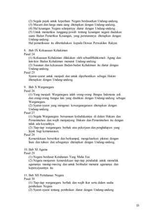 15 
(2) Segala pajak untuk keperluan Negara berdasarkan Undang-undang. 
(3) Macam dan harga mata uang ditetapkan dengan Undang-undang. 
(4) Hal keuangan Negara selanjutnya diatur dengan Undang-undang. 
(5) Untuk memeriksa tanggung-jawab tentang keuangan negara diadakan 
suatu Badan Pemeriksa Keuangan, yang peraturannya ditetapkan dengan 
Undang-undang. 
Hal pemeriksaan itu diberitahukan kepada Dewan Perwakilan Rakyat. 
8. Bab IX Kekuasaan Kehakiman 
Pasal 24 
(1) Kekuasaan Kehakiman dilakukan oleh sebuahMahkamah Agung dan 
lain-lain Badan Kehakiman menurut Undang-undang. 
(2) Susunan dan kekuasaan Badan-badan Kehakiman itu diatur dengan 
Undang-undang. 
Pasal 25 
Syarat-syarat untuk menjadi dan untuk diperhentikan sebagai Hakim 
ditetapkan dengan Undang-undang. 
9. Bab X Warganegara 
Pasal 26 
(1) Yang menjadi Warganegara ialah orang-orang Bangsa Indonesia asli 
dan orang-orang bangsa lain yang disahkan dengan Undang-undang sebagai 
Warganegara. 
(2) Syarat-syarat yang mengenai kewarganegaraan ditetapkan dengan 
Undang-undang. 
Pasal 27 
(1) Segala Warganegara bersamaan kedudukannya di dalam Hukum dan 
Pemerintahan dan wajib menjunjung Hukum dan Pemerintahan itu dengan 
tidak ada kecualinya. 
(2) Tiap-tiap warganegara berhak atas pekerjaan dan penghidupan yang 
layak bagi kemanusiaan. 
Pasal 28 
Kemerdekaan berserikat dan berkumpul, mengeluarkan pikiran dengan 
lisan dan tulisan dan sebagainya ditetapkan dengan Undang-undang. 
10. Bab XI Agama 
Pasal 29 
(1) Negara berdasar Ketuhanan Yang Maha Esa 
(2) Negara menjamin kemerdekaan tiap-tiap penduduk untuk memeluk 
agamanya masing-masing dan untuk beribadat menurut agamanya dan 
kepercayaannya itu. 
11. Bab XII Pertahanan Negara 
Pasal 30 
(1) Tiap-tiap warganegara berhak dan wajib ikut serta dalam usaha 
pembelaan Negara 
(2) Syarat-syarat tentang pembelaan diatur dengan Undang-undang. 
 