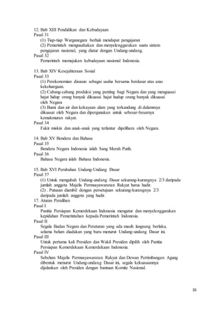 16 
12. Bab XIII Pendidikan dan Kebudayaan 
Pasal 31 
(1) Tiap-tiap Warganegara berhak mendapat pengajaran 
(2) Pemerintah mengusahakan dan menyelenggarakan suatu sistem 
pengajaran nasional, yang diatur dengan Undang-undang. 
Pasal 32 
Pemerintah memajukan kebudayaan nasional Indonesia. 
13. Bab XIV Kesejahteraan Sosial 
Pasal 33 
(1) Perekonomian disusun sebagai usaha bersama berdasar atas azas 
kekeluargaan. 
(2) Cabang-cabang produksi yang penting bagi Negara dan yang menguasai 
hajat hidup orang banyak dikuasai hajat hudup orang banyak dikuasai 
oleh Negara 
(3) Bumi dan air dan kekayaan alam yang terkandung di dalammya 
dikuasai oleh Negara dan dipergunakan untuk sebesar-besarnya 
kemakmuran rakyat. 
Pasal 34 
Fakir miskin dan anak-anak yang terlantar dipelihara oleh Negara. 
14. Bab XV Bendera dan Bahasa 
Pasal 35 
Bendera Negara Indonesia ialah Sang Merah Putih. 
Pasal 36 
Bahasa Negara ialah Bahasa Indonesia. 
15. Bab XVI Perubahan Undang-Undang Dasar 
Pasal 37 
(1) Untuk mengubah Undang-undang Dasar sekurang-kurangnya 2/3 daripada 
jumlah anggota Majelis Permusyawaratan Rakyat harus hadir. 
(2) . Putusan diambil dengan persetujuan sekurang-kurangnya 2/3 
daripada jumlah anggota yang hadir. 
17. Aturan Peralihan 
Pasal I 
Panitia Persiapan Kemerdekaan Indonesia mengatur dan menyelenggarakan 
kepidahan Pemerintahan kepada Pemerintah Indonesia. 
Pasal II 
Segala Badan Negara dan Peraturan yang ada masih langsung berlaku, 
selama belum diadakan yang baru menurut Undang-undang Dasar ini. 
Pasal III 
Untuk pertama kali Presiden dan Wakil Presiden dipilih oleh Panitia 
Persiapan Kemerdekaan Kemerdekaan Indonesia. 
Pasal IV 
Sebelum Majelis Permusyawaratan Rakyat dan Dewan Pertimbangan Agung 
dibentuk menurut Undang-undang Dasar ini, segala kekuasaannya 
dijalankan oleh Presiden dengan bantuan Komite Nasional. 
 
