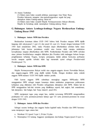 17 
18. Aturan Tambahan 
(1) Dalam enam bulan sesudah akhirnya peperangan Asia Timur Raya, 
Presiden Indonesia mengatur dan menyelenggarakan segala hal yang 
ditetapkan dalam Undang-undang Dasar ini. 
(2) Dalam enam bulan sesudah Majelis Permusyawaratan Rakyat dibentuk, 
Majelis itu bersidang untuk menetapkan Undang-undang Dasar. 
G. Hubungan Antara Lembaga-lembaga Negara Berdasarkan Undang- 
Undang Dasar 1945 
1. Hubungan Antara MPR dan Presiden 
Berdasarkan ketentuan dalam UUD 1945 bahwa baik Presiden maupun MPR dipilih 
langsung oleh rakyat,pasal 2 ayat (1) dan pasal 6A ayat (1). Sesuai dengan ketentuan UUD 
1945 hasil amandemen 2002, maka Presiden dapat diberhentikan sebelum habis masa 
jabatannya baik karena permintaan sendiri atau karena tidak mampu melakukan 
kewajibannya maupun diberhentikan oleh MPR. Pemberhentian Presiden oleh MPR sebelum 
masa jabatan berakhir,hanya mungkin dilakukan jika Presiden telah melanggar hokum berupa 
pengkhianatan terhadap Negara, korupsi, penyuapan, tindak pidana berat,atau perbuatan 
tercela maupun apabila terbukti tidak lagi memenuhi syarat sebagai Presiden/wakil 
Presiden,pasal 7A. 
2. Hubungan Antara MPR dan DPR 
Majelis Permusyawaratan Rakyat terdiri atas anggota-anggota dewan Perwakilan Rakyat, 
dan anggota-anggota DPR yang dipilih melalui Pemilu. Dengan demikian maka seluruh 
anggota MPR menurut UUD 1945 dipilih melalui pemilu. 
Oleh karena anggota DPR seluruhnya merangkap anggota MPR,maka MPR 
menggunakan DPR sebagai tangan kanannya dalam melakukan pengawasan pelaksanaan 
kebijakan yang dilakukan oleh Presiden sebagaimana ditetapkan oleh MPR. Dalam hal ini 
DPR menggunakan hak-hak tertentu yang dimilikinya seperti, hak angket, hak amandemen, 
hak interpelasi, hak budget, hak Tanya inisiatif, pasal 20A. 
MPR mempunyai tugas yang sangat luas, melalui wewenang DPR,MPR mengemudikan 
pembuatan UU serta peraturan-perturan lainnya agar UU serta peraturan-peraturan itu sesuai 
dengan UUD 1945. 
3. Hubungan Antara DPR dan Presiden 
Sebagai sesame lembaga dan anggota badan legislatif maka Presiden dan DPR bersama-sama 
mempunyai tugas antara lain: 
a. Membuat UU (pasal 5 ayat 1, 20 dan 21),dan 
b. Menetapkan UU tentang Anggaran (pendapatan dan belanja Negara (pasal 23 ayat 1). 
 