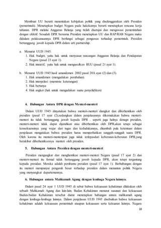 Membuat UU berarti menentukan kebijakan politik yang diselenggarakan oleh Presiden 
(pemerintah). Menetapkan budget Negara pada hakekatnya berarti menetapkan rencana kerja 
tahunan. DPR melalui Anggaran Belanja yang ttelah disetujui dan mengawasi pemerintahan 
dengan efektif. Sesudah DPR bersama Presiden menetapkan UU dan RAP/RAB Negara maka 
didalam pelaksanaannya DPR berfungsi sebagai pengawas terhadap pemerintah. Presiden 
bertanggung jawab kepada DPR dalam arti partnership. 
18 
a. Menurut UUD 1945. 
1. Hak budget, yaitu hak untuk menyusun rancangan Anggaran Belanja dan Pendapatan 
Negara (pasal 23 ayat 1). 
2. Hak inisiatif, yaitu hak untuk mengusulkan RUU (pasal 21 ayat 1). 
b. Menurut UUD 1945 hasil amandemen 2002 pasal 20A ayat (2) dan (3). 
1. Hak amandemen (mengadakan perubahan). 
2. Hak interpelasi (meminta keterangan) 
3. Hak bertanya 
4. Hak angket (hak untuk mengadakan suatu penyelidikan) 
4. Hubungan Antara DPR dengan Menteri-menteri 
Dalam UUD 1945 dinyatakan bahwa menteri-menteri diangkat dan diberhentikan oleh 
presiden (pasal 17 ayat (2),sedangkan dalam penjelasannya dikemukakan bahwa menteri-menteri 
itu tidak bertanggung jawab kepada DPR . seperti juga halnya denagn presiden, 
menteri-menteri tidak dapat dijatuhkan atau diberhentikan oleh DPR,akan tetapi sebagai 
konsekuensinya yang wajar dari tugas dan kedudukannya, ditambah pula ketentuan dalam 
penjelasan mengatakan bahwa presiden harus memperhatikan sungguh-sungguh suara DPR. 
Oleh karena itu menteri-menteripun juga tidak terlepasdari keberatan-keberatan DPR,yang 
berakibat diberhentikannya menteri oleh presiden. 
5. Hubungan Antara Presiden dengan menteri-menteri 
Presiden mengangkat dan menghentikan menteri-menteri Negara (pasal 17 ayat 2) dan 
menteri-menteri itu formal tidak bertanggung jawab kepada DPR, akan tetapi tergantung 
kepada presidan. Mereka adalah pembantu presiden (pasal 17 ayat 1). Berhubungan dengan 
itu menteri mempunyai pengaruh besar terhadap presiden dalam menuntun politik Negara 
yang menyangkut departemennya. 
6. Hubungan antara Mahkamah Agung dengan lembaga Negara lainnya. 
Dalam pasal 24 ayat 1 UUD 1945 di sebut bahwa kekuasaan kehakiman dilakukan oleh 
sebuah Mahkamah Agung dan lain-lain. Badan Kehakiman menurut susunan dan kekuasaan 
Badan-badan Kehakiman tersebut diatur menetapkan hubungan antara mahkamah agung 
dengan lembaga-lembaga lainnya. Dalam penjelasan UUD 1945 disebutkan bahwa kekuasaan 
kehakiman adalah kekuasaan pemerintah ataupun kekuasaan serta kekuatan lainnya. Negara 
 