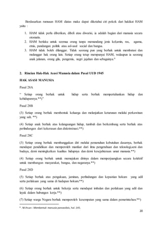 Berdasarkan rumusan HAM diatas maka dapat diketahui ciri pokok dari hakikat HAM 
20 
yaitu : 
1. HAM tidak perlu diberikan, dibeli atau diwarisi, ia adalah bagian dari manusia secara 
otomatis. 
2. HAM berlaku untuk seemua orang tanpa memandang jenis kel;amin, ras, agama, 
etnis, pandangan politik atau asl-usul social dan bangsa. 
3. HAM tidak boleh dilanggar. Tidak seorang pun yang berhak untuk membatasi dan 
melanggar hak orang lain. Setiap orang tetap mempunyai HAM, walaupun ia seorang 
anak jalanan, orang gila, pengemis, negri jajahan dan sebagainya.6 
2. Rincian Hak-Hak Asasi Manusia dalam Pasal UUD 1945 
HAK ASASI MANUSIA 
Pasal 28A 
“ Setiap orang berhak untuk hidup serta berhak mempertahankan hidup dan 
kehidupannya.**)” 
Pasal 28B 
(3) Setiap orang berhak membentuk keluarga dan melanjutkan keturunan melalui perkawinan 
yang sah. **) 
(4) Setiap anak berhak atas kelangsungan hidup, tumbuh dan berkembang serta berhak atas 
perlindungan dari kekerasan dan diskriminasi.**) 
Pasal 28C 
(3) Setiap orang berhak membanggakan diri melalui pemenuhan kebutuhan dasarnya, berhak 
mendapat pendidikan dan memperoleh manfaat dari ilmu pengetahuan dan teknologi,seni dan 
budaya, demi meningkatkan kualitas hidupnya dan demi kesejahteraan umat manusia.**) 
(4) Setiap orang berhak untuk memajukan dirinya dalam memperjuangkan secara kolektif 
untuk membangun masyarakat, bangsa, dan negaranya.**) 
Pasal 28D 
(5) Setiap berhak atas pengakuan, jaminan, perlindungan dan kepastian hokum yang adil 
serta perlakuan yang sama di hadapan hokum.**) 
(6) Setiap orang berhak untuk bekerja serta mendapat imbalan dan perlakuan yang adil dan 
layak dalam hubungan kerja.**) 
(7) Setiap warga Negara berhak memperoleh kesempatan yang sama dalam pemerinta han.**) 
6 . M.Ihsan : Membentuk manusia pancasilais, hal. 145. 
 