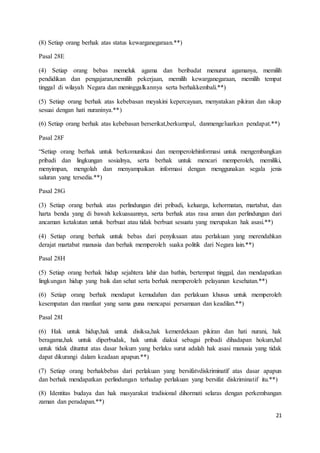 21 
(8) Setiap orang berhak atas status kewarganegaraan.**) 
Pasal 28E 
(4) Setiap orang bebas memeluk agama dan beribadat menurut agamanya, memilih 
pendidikan dan pengajaran,memilih pekerjaan, memilih kewarganegaraan, memilih tempat 
tinggal di wilayah Negara dan meninggalkannya serta berhakkembali.**) 
(5) Setiap orang berhak atas kebebasan meyakini kepercayaan, menyatakan pikiran dan sikap 
sesuai dengan hati nuraninya.**) 
(6) Setiap orang berhak atas kebebasan berserikat,berkumpul, danmengeluarkan pendapat.**) 
Pasal 28F 
“Setiap orang berhak untuk berkomunikasi dan memperolehinformasi untuk mengembangkan 
pribadi dan lingkungan sosialnya, serta berhak untuk mencari memperoleh, memiliki, 
menyimpan, mengolah dan menyampaikan informasi dengan menggunakan segala jenis 
saluran yang tersedia.**) 
Pasal 28G 
(3) Setiap orang berhak atas perlindungan diri pribadi, keluarga, kehormatan, martabat, dan 
harta benda yang di bawah kekuasaannya, serta berhak atas rasa aman dan perlindungan dari 
ancaman ketakutan untuk berbuat atau tidak berbuat sesuatu yang merupakan hak asasi.**) 
(4) Setiap orang berhak untuk bebas dari penyiksaan atau perlakuan yang merendahkan 
derajat martabat manusia dan berhak memperoleh suaka politik dari Negara lain.**) 
Pasal 28H 
(5) Setiap orang berhak hidup sejahtera lahir dan bathin, bertempat tinggal, dan mendapatkan 
lingkungan hidup yang baik dan sehat serta berhak memperoleh pelayanan kesehatan.**) 
(6) Setiap orang berhak mendapat kemudahan dan perlakuan khusus untuk memperoleh 
kesempatan dan manfaat yang sama guna mencapai persamaan dan keadilan.**) 
Pasal 28I 
(6) Hak untuk hidup,hak untuk disiksa,hak kemerdekaan pikiran dan hati nurani, hak 
beragama,hak untuk diperbudak, hak untuk diakui sebagai pribadi dihadapan hokum,hal 
untuk tidak dituntut atas dasar hokum yang berlaku surut adalah hak asasi manusia yang tidak 
dapat dikurangi dalam keadaan apapun.**) 
(7) Setiap orang berhakbebas dari perlakuan yang bersifatvdiskriminatif atas dasar apapun 
dan berhak mendapatkan perlindungan terhadap perlakuan yang bersifat diskriminatif itu.**) 
(8) Identitas budaya dan hak masyarakat tradisional dihormati selaras dengan perkembangan 
zaman dan peradapan.**) 
 