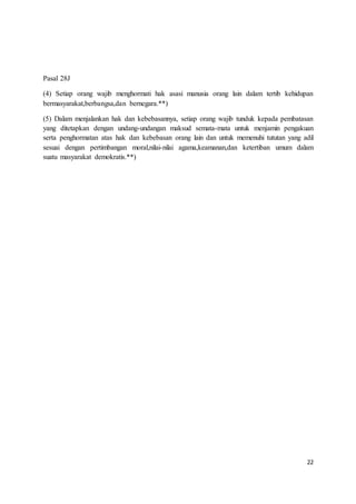 22 
Pasal 28J 
(4) Setiap orang wajib menghormati hak asasi manusia orang lain dalam tertib kehidupan 
bermasyarakat,berbangsa,dan bernegara.**) 
(5) Dalam menjalankan hak dan kebebasannya, setiap orang wajib tunduk kepada pembatasan 
yang ditetapkan dengan undang-undangan maksud semata-mata untuk menjamin pengakuan 
serta penghormatan atas hak dan kebebasan orang lain dan untuk memenuhi tututan yang adil 
sesuai dengan pertimbangan moral,nilai-nilai agama,keamanan,dan ketertiban umum dalam 
suatu masyarakat demokratis.**) 
 