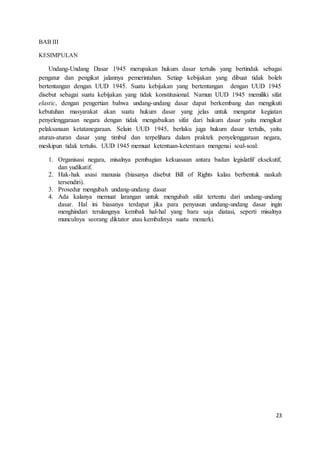 23 
BAB III 
KESIMPULAN 
Undang-Undang Dasar 1945 merupakan hukum dasar tertulis yang bertindak sebagai 
pengatur dan pengikat jalannya pemerintahan. Setiap kebijakan yang dibuat tidak boleh 
bertentangan dengan UUD 1945. Suatu kebijakan yang bertentangan dengan UUD 1945 
disebut sebagai suatu kebijakan yang tidak konstitusional. Namun UUD 1945 memiliki sifat 
elastic, dengan pengertian bahwa undang-undang dasar dapat berkembang dan mengikuti 
kebutuhan masyarakat akan suatu hukum dasar yang jelas untuk mengatur kegiatan 
penyelenggaraan negara dengan tidak mengabaikan sifat dari hukum dasar yaitu mengikat 
pelaksanaan ketatanegaraan. Selain UUD 1945, berlaku juga hukum dasar tertulis, yaitu 
aturan-aturan dasar yang timbul dan terpelihara dalam praktek penyelenggaraan negara, 
meskipun tidak tertulis. UUD 1945 memuat ketentuan-ketentuan mengenai soal-soal: 
1. Organisasi negara, misalnya pembagian kekuasaan antara badan legislatfif eksekutif, 
dan yudikatif. 
2. Hak-hak asasi manusia (biasanya disebut Bill of Rights kalau berbentuk naskah 
tersendiri). 
3. Prosedur mengubah undang-undang dasar 
4. Ada kalanya memuat larangan untuk mengubah sifat tertentu dari undang-undang 
dasar. Hal ini biasanya terdapat jika para penyusun undang-undang dasar ingin 
menghindari terulangnya kembali hal-hal yang baru saja diatasi, seperti misalnya 
munculnya seorang diktator atau kembalinya suatu monarki. 
 