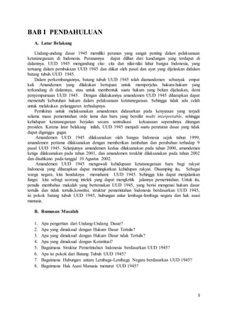3 
BAB I PENDAHULUAN 
A. Latar Belakang 
Undang-undang dasar 1945 memiliki peranan yang sangat penting dalam pelaksanaan 
ketatanegaraan di Indonesia. Peranannya dapat dilihat dari kandungan yang terdapat di 
dalamnya. UUD 1945 mengandung cita- cita dan nilai-nilai luhur bangsa Indonesia, yang 
tertuang dalam pembukaan UUD 1945 dan diikat oleh pasal dan ayat yang dijelaskan didalam 
batang tubuh UUD 1945. 
Dalam perkembangannya, batang tubuh UUD 1945 telah diamandemen sebanyak empat 
kali. Amandemen yang dilakukan bertujuan untuk memperjelas hukum-hukum yang 
terkandung di dalamnya, atau untuk membentuk suatu hukum yang belum dijelaskan, demi 
penyempurnaan UUD 1945. Dengan dilakukannya amandemen UUD 1945 diharapkan dapat 
memenuhi kebutuhan hukum dalam pelaksanaan ketatanegaraan. Sehingga tidak ada celah 
untuk melakukan pelanggaran terhadapnya. 
Pemikiran untuk melaksanakan amandemen didasarkan pada kenyataan yang terjadi 
selama masa pemerintahan orde lama dan baru yang bersifat multi interpretable, sehingga 
kehidupan ketatanegaraan berjalan secara sentralisasi kekuasaan sepenuhnya ditangan 
presiden. Karena latar belakang inilah, UUD 1945 menjadi suatu peraturan dasar yang tidak 
dapat diganggu gugat. 
Amandemen UUD 1945 dilaksanakan oleh bangsa Indonesia sejak tahun 1999, 
amandemen pertama dilaksanakan dengan memberikan tambahan dan perubahan terhadap 9 
pasal UUD 1945. Selanjutnya amandemen kedua dilaksanakan pada tahun 2000, amandemen 
ketiga dilaksanakan pada tahun 2001, dan amandemen terakhir dilaksanakan pada tahun 2002 
dan disahkano pada tanggal 10 Agustus 2002. 
Amandemen UUD 1945 mengawali kehidupaan ketatanegaraan baru bagi rakyat 
Indonesia yang diharapkan dapat meningkatkan kehidupan rakyat. Disamping itu, Sebagai 
warga negara, kita hendaknya memahami UUD 1945. Sehingga kita dapat menjalankan 
fungsi kita sebagi seorang intelek yang dapat mengkritik jalannya pemerintahan. Untuk itu, 
penulis membahas makalah yang bertemakan UUD 1945, yang berisi mengenai hukum dasar 
tertulis dan tidak tertulis,konstitsi, struktur pemerintahan Indonesia berdasarkan UUD 1945, 
isi pokok batang tubuh UUD 1945, hubungan antar lembaga-lembaga negara dan hak asasi 
manusia. 
B. Rumusan Masalah 
1. Apa pengertian dari Undang-Undang Dasar? 
2. Apa yang dimaksud dengan Hukum Dasar Tertulis? 
3. Apa yang dimaksud dengan Hukum Dasar tidak Tertulis? 
4. Apa yang dimaksud dengan Konstitusi? 
5. Bagaimana Struktur Pemerintahan Indonesia berdasarkan UUD 1945? 
6. Apa isi pokok dari Batang Tubuh UUD 1945? 
7. Bagaimana Hubungan antara Lembaga-Lembaga Negara berdasarkan UUD 1945? 
8. Bagaimana Hak Asasi Manusia menurut UUD 1945? 
 