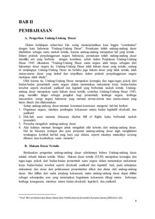 4 
BAB II 
PEMBAHASAN 
A. Pengertian Undang-Undang Dasar 
Dalam kehidupan sehari-hari kita sering menterjemahkan kata Inggris “constitution” 
dengan kata Indonesia “Undang-Undang Dasar”. Pemakaian istilah undang-undang dasar 
ditafsirkan sebagai suatu naskah tertulis, karena undang-undang merupakan hal yang tertulis . 
Dalam praktek penyelenggaraan negara Indonesia, pemakaian istilah undang-undang dasar 
memiliki arti yang berbeda dengan konstitusi, sebab dalam Penjelasan Undang-Undang 
Dasar 1945 dikatakan: “Undang-Undang Dasar suatu negara ialah hanya sebagian dari 
hukumnya dasar negara itu. Undang-Undang Dasar ialah hukum dasar yang tertulis, sedang 
di sampingnya Undang-Undang Dasar itu berlaku juga hukum dasar yang tidak tertulis, ialah 
aturan-aturan dasar yang timbul dan terpelihara dalam praktek penyelenggaraan negara 
meskipun tidak ditulis”. 
Oleh karena itu, Undang-Undang Dasar merupakan kerangka dan tugas-tugas pokok dari 
badan-badan pemerintah suatu negara dalam menentukan mekanisme kerja badan-badan 
tersebut seperti eksekutif, yudikatif dan legislatif yang berbentuk naskah tertulis. Undang-undang 
dasar merupakan suatu hukum dasar tertulis, contohya Undang-Undang Dasar 1945, 
yang memiliki fungsi sebagai pengikat bagi pemerintah, lembaga negara, lembaga 
masyarakat, warga negara Indonesia yang memuat norma-norma atau aturan-aturan yang 
harus ditaati dan dilaksanakan. 
Setiap undang-undang dasar memuat ketentuan-ketentuan mengenai hal-hal berikut: 
1. Organisasi negara, misalnya pembagian kekuasaan antara badan legislatfif eksekutif, dan 
yudikatif. 
2. Hak-hak asasi manusia (biasanya disebut Bill of Rights kalau berbentuk naskah 
tersendiri). 
3. Prosedur mengubah undang-undang dasar 
4. Ada kalanya memuat larangan untuk mengubah sifat tertentu dari undang-undang dasar. 
Hal ini biasanya terdapat jika para penyusun undang-undang dasar ingin menghindari 
terulangnya kembali hal-hal yang baru saja diatasi, seperti misalnya munculnya seorang 
diktator atau kembalinya suatu monarki.1 
B. Hukum Dasar Tertulis 
Berdasakan pengertian undang-undang dasar sebelumnya bahwa Undang-undang dasar 
adalah sebuah hukum tertulis. Maka Hukum dasar tertulis (UUD) merupakan kerangka dan 
tugas-tugas pokok dari badan-badan pemerintah suatu negara dalam menentukan mekanisme 
kerja badan-badan tersebut seperti eksekutif, yudikatif dan legislatif. Jadi, pada prinsipnya 
mekanisme dan dasar dari pelaksanaan pemerintahan diikat dan diatur oleh undang-undang 
dasar. Jika dilihat dari sudut pandang kekuasaan, maka undang-undang dasar dapat dilihat 
sebagai sekumpulan asas yang menetapkan bagaimana kekuasaan dibagi antara beberapa 
lembaga kenegaraan, misalnya antara badan eksekutif, legislatif, dan yudikatif. 
1 Prof. Miriam Budiardjo,Dasar-Dasar Ilmu Politik,Jakarta,Gramedia Pustaka Utama,2003,hlm. 101. 
 