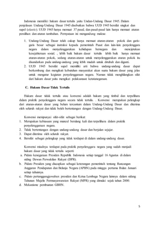 5 
Indonesia memiliki hukum dasar tertulis yaitu Undan-Undang Dasar 1945. Dalam 
penjelasan Undang-Undang Dasar 1945 disebutkan bahwa UUD 1945 bersifat singkat dan 
supel (elastic). UUD 1945 hanya memuat 37 pasal, dan pasal-pasal lain hanya memuat aturan 
peralihan dan aturan tambahan. Pernyataan ini mengandung makna: 
1. Undang-Undang Dasar telah cukup hanya memuat aturan-aturan pokok dan garis-garis 
besar sebagai instruksi kepada pemerintah Pusat dan lain-lain penyelenggara 
negara dalam menyelenggarakan kehidupan bernegara dan menciptakan 
kesejahteraan sosial. , lebih baik hukum dasar tertulis lebih baik hanya memuat 
aturan-aturan pokok, sedang aturan-aturan untuk menyelenggarakan aturan pokok itu 
disandarkan pada undang-undang yang lebih mudah untuk dirubah dan diganti. 
2. UUD 1945 bersifat supel memiliki arti bahwa undang-undang dasar dapat 
berkembang dan mengikuti kebutuhan masyarakat akan suatu hukum dasar yang jelas 
untuk mengatur kegiatan penyelenggaraan negara. Namun tidak menghilangkan sifat 
dari hukum dasar yaitu mengikat pelaksanaan ketatanegaraan. 
C. Hukum Dasar Tidak Tertulis 
Hukum dasar tidak tertulis atau konvensi adalah hukum yang timbul dan terpelihara 
dalam praktik penyelenggara negara secara tidak tertulis. . Konvensi merupakan pelengkap 
dari aturan-aturan dasar yang belum tercantum dalam Undang-Undang Dasar dan diterima 
oleh seluruh rakyat dan tidak boleh bertentangan dengan Undang-Undang Dasar. 
Konvensi mempunyai sifat-sifat sebagai berikut: 
1. Merupakan kebiasaan yang muncul berulang kali dan terpelihara dalam praktik 
penyelenggaraan negara. 
2. Tidak bertentangan dengan undang-undang dasar dan berjalan sejajar. 
3. Dapat diterima oleh seluruh rakyat. 
4. Bersifat sebagai pelengkap yang tidak terdapat di dalam undang-undang dasar. 
Konvensi misalnya terdapat pada praktik penyelenggara negara yang sudah menjadi 
hukum dasar yang tidak tertulis seperti: 
a. Pidato kenegaraan Presiden Republik Indonesia setiap tanggal 16 Agustus di dalam 
siding Dewan Perwakilan Rakyat (DPR). 
b. Pidato Presiden yang diucapkan sebagai keterangan pemerintah tentang Rancangan 
Anggaran Pendapatan dan Belanja Negara (APBN) pada minggu pertama Bulan Januari 
setiap tahunnya. 
c. Pidato pertanggungjawaban presiden dan Ketua Lembaga Negara lainnya dalam sidang 
Tahunan Majelis Permusyawaratan Rakyat (MPR) yang dimulai sejak tahun 2000. 
d. Mekanisme pembuatan GBHN. 
 