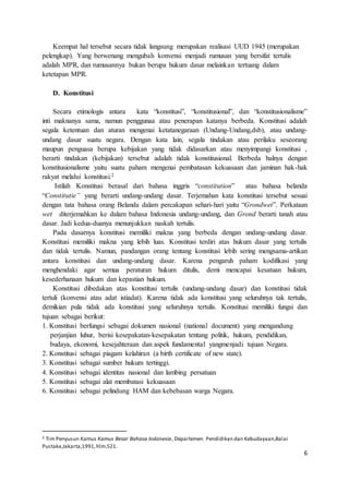 6 
Keempat hal tersebut secara tidak langsung merupakan realisasi UUD 1945 (merupakan 
pelengkap). Yang berwenang mengubah konvensi menjadi rumusan yang bersifat tertulis 
adalah MPR, dan rumusannya bukan berupa hukum dasar melainkan tertuang dalam 
ketetapan MPR. 
D. Konstitusi 
Secara etimologis antara kata “konstitusi”, “konstitusional”, dan “konstitusionalisme” 
inti maknanya sama, namun penggunaa atau penerapan katanya berbeda. Konstitusi adalah 
segala ketentuan dan aturan mengenai ketatanegaraan (Undang-Undang,dsb), atau undang-undang 
dasar suatu negara. Dengan kata lain, segala tindakan atau perilaku seseorang 
maupun penguasa berupa kebijakan yang tidak didasarkan atau menyimpangi konstitusi , 
berarti tindakan (kebijakan) tersebut adalah tidak konstitusional. Berbeda halnya dengan 
konstitusionalisme yaitu suatu paham mengenai pembatasan kekuasaan dan jaminan hak-hak 
rakyat melalui konstitusi.2 
Istilah Konstitusi berasal dari bahasa inggris “constitution” atau bahasa belanda 
“Constitutie” yang berarti undang-undang dasar. Terjemahan kata konstitusi tersebut sesuai 
dengan tata bahasa orang Belanda dalam percakapan sehari-hari yaitu “Grondwet”. Perkataan 
wet diterjemahkan ke dalam bahasa Indonesia undang-undang, dan Grond berarti tanah atau 
dasar. Jadi kedua-duanya menunjukkan naskah tertulis. 
Pada dasarnya konstitusi memiliki makna yang berbeda dengan undang-undang dasar. 
Konstitusi memiliki makna yang lebih luas. Konstitusi terdiri atas hukum dasar yang tertulis 
dan tidak tertulis. Namun, pandangan orang tentang konstitusi lebih sering mengsama-artikan 
antara konstitusi dan undang-undang dasar. Karena pengaruh paham kodifikasi yang 
menghendaki agar semua peraturan hukum ditulis, demi mencapai kesatuan hukum, 
kesederhanaan hukum dan kepastian hukum. 
Konstitusi dibedakan atas konstitusi tertulis (undang-undang dasar) dan konstitusi tidak 
tertuli (konvensi atau adat istiadat). Karena tidak ada konstitusi yang seluruhnya tak tertulis, 
demikian pula tidak ada konstitusi yang seluruhnya tertulis. Konstitusi memiliki fungsi dan 
tujuan sebagai berikut: 
1. Konstitusi berfungsi sebagai dokumen nasional (national document) yang mengandung 
perjanjian luhur, berisi kesepakatan-kesepakatan tentang politik, hukum, pendidikan, 
budaya, ekonomi, kesejahteraan dan aspek fundamental yangmenjadi tujuan Negara. 
2. Konstitusi sebagai piagam kelahiran (a birth certificate of new state). 
3. Konstitusi sebagai sumber hukum tertinggi. 
4. Konstitusi sebagai identitas nasional dan lambing persatuan 
5. Konstitusi sebagai alat membatasi kekuasaan 
6. Konstitusi sebagai pelindung HAM dan kebebasan warga Negara. 
2 Tim Penyusun Kamus Kamus Besar Bahasa Indonesia, Departemen Pendidikan dan Kebudayaan,Balai 
Pustaka,Jakarta,1991, hlm.521. 
 