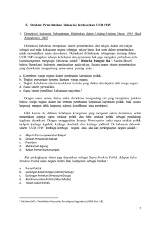 7 
E. Struktur Pemerintahan Indonesia berdasarkan UUD 1945 
1. Demokrasi Indonesia Sebagaimana Dijabarkan dalam Undang-Undang Dasar 1945 Hasil 
Amandemen 2002 
Demokrasi Indonesia merupakan sistem pemerintahan dari rakyat, dalam arti rakyat 
sebagai asal mula kekuasaan negara sehingga rakyat harus ikut serta dalam pemerintahan 
untuk mewujudkan suatu cita-citanya. Demokrasi di Indonesia sebagaiman tertuang dalam 
UUD 1945 mengakui adanya kebebasan dan persamaan hak juga mengakui perbedaan serta 
keanekaragaman mengingat Indonesia adalah " Bhineka Tunggal Ika ". Secara filosofi 
bahwa Demokrasi Indonesia mendasarkan pada rakyat. Secara umum sistem pemerintahan 
yang demokratis mengandung unsur-unsur penting yaitu : 
a. Ketertiban warga negara dalam pembuatan keputusan politik. 
b. Tingkat persamaan tertentu diantara warga negara. 
c. Tingkat kebebasan atau kemerdekaan tertentu yang diakui dan dipakai oleh warga negara. 
d. Suatu sistem perwakilan. 
e. Suatu sistem pemilihan kekuasaan mayoritas.3 
Dengan unsur -unsur diatas maka demokrasi mengandung ciri yang merupakan patokan 
bahwa warga negara dalam hal tertentu pembuatan keputusan-keputusan politik, baik secara 
langsung maupun tidak langsung adanya keterlibatan atau partisipasi. 
Oleh karena itu didalam kehidupan kenegaraan yang menganut sistem demokrasi, selalu 
menemukan adanya supra struktur politik dan infra struktur politik sebagai pendukung 
tegaknya demokrasi. Dengan menggunakan konsep Montesquiue maka supra struktur politik 
meliputi lembaga legislatif, lembaga eksekutif, dan lembaga yudikatif. Di Indonesia dibawah 
sistem UUD 1945 lembaga-lembaga negara atau alat-alat perlengkapan negara adalah : 
a. Majelis Permusyawaratan Rakyat 
b. Dewan Perwakilan Rakyat 
c. Presiden 
d. Mahkamah Agung 
e. Badan Pemeriksa Keuangan 
Alat perlengkapan diatas juga dinyatakan sebagai Supra Struktur Politik. Adapun Infra 
Struktur Politik suatu negara terdiri lima komponen sebagai berikut : 
a. Partai Politik 
b. Golongan Kepentingan (Interest Group) 
c. Golongan Penekan (Preassure Group) 
d. Alat Komunikasi Politik (Mass Media) 
e. Tokoh-tokoh Politik 
3 H.Kaelan,M.S : Pendidikan Pancasila, Paradigma,Yogyakarta,2004, hlm. 181. 
 