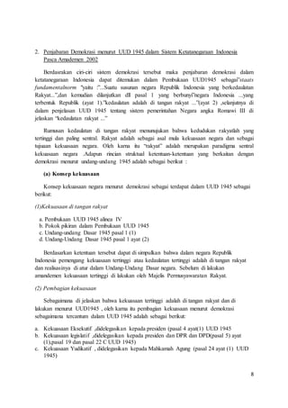 8 
2. Penjabaran Demokrasi menurut UUD 1945 dalam Sistem Ketatanegaraan Indonesia 
Pasca Amademen 2002 
Berdasrakan ciri-ciri sistem demokrasi tersebut maka penjabaran demokrasi dalam 
ketatanegaraan Indonesia dapat ditemukan dalam Pembukaan UUD1945 sebagai”staats 
fundamentalnorm "yaitu :”...Suatu susunan negara Republik Indonesia yang berkedaulatan 
Rakyat...”,dan kemudian dilanjutkan dll pasal 1 yang berbunyi”negara Indonesia ...yang 
terbentuk Republik (ayat 1).”kedaulatan adalah di tangan rakyat ...”(ayat 2) ,selanjutnya di 
dalam penjelasan UUD 1945 tentang sistem pemerintahan Negara angka Romawi III di 
jelaskan “kedaulatan rakyat ...” 
Rumusan kedaulatan di tangan rakyat menunujukan bahwa kedudukan rakyatlah yang 
tertinggi dan paling sentral. Rakyat adalah sebagai asal mula kekuasaan negara dan sebagai 
tujuaan kekuasaan negara. Oleh karna itu “rakyat” adalah merupakan paradigma sentral 
kekuasaan negara .Adapun rincian struktual ketentuan-ketentuan yang berkaitan dengan 
demokrasi menurut undang-undang 1945 adalah sebagai berikut : 
(a) Konsep kekuasaan 
Konsep kekuasaan negara menurut demokrasi sebagai terdapat dalam UUD 1945 sebagai 
berikut: 
(1)Kekuasaan di tangan rakyat 
a. Pembukaan UUD 1945 alinea IV 
b. Pokok pikiran dalam Pembukaan UUD 1945 
c. Undang-undang Dasar 1945 pasal 1 (1) 
d. Undang-Undang Dasar 1945 pasal 1 ayat (2) 
Berdasarkan ketentuan tersebut dapat di simpulkan bahwa dalam negara Republik 
Indonesia pemengang kekuasaan tertinggi atau kedaulatan tertinggi adalah di tangan rakyat 
dan realisasinya di atur dalam Undang-Undang Dasar negara. Sebelum di lakukan 
amandemen kekuasaan tertinggi di lakukan oleh Majelis Permusyawaratan Rakyat. 
(2) Pembagian kekuasaan 
Sebagaimana di jelaskan bahwa kekuasaan tertinggi adalah di tangan rakyat dan di 
lakukan menurut UUD1945 , oleh karna itu pembagian kekuasaan menurut demokrasi 
sebagaimana tercantum dalam UUD 1945 adalah sebagai berikut: 
a. Kekuasaan Eksekutif ,didelegasikan kepada presiden (pasal 4 ayat(1) UUD 1945 
b. Kekuasaan legislatif ,didelegasikan kepada presiden dan DPR dan DPD(pasal 5) ayat 
(1),pasal 19 dan pasal 22 C UUD 1945) 
c. Kekuasaan Yudikatif , didelegasikan kepada Mahkamah Agung (pasal 24 ayat (1) UUD 
1945) 
 