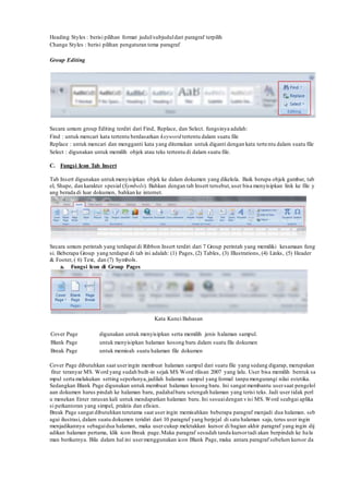 Heading Styles : berisi pilihan format judul/subjuduldari paragraf terpilih
Change Styles : berisi pilihan pengaturan tema paragraf
Group Editing
Secara umum group Editing terdiri dari Find, Replace, dan Select. fungsinya adalah:
Find : untuk mencari kata tertentu berdasarkan keyword tertentu dalam suatu file
Replace : untuk mencari dan mengganti kata yang ditemukan untuk diganti dengan kata tertentu dalam suatu file
Select : digunakan untuk memilih objek atau teks tertentu di dalam suatu file.
C. Fungsi Icon Tab Insert
Tab Insert digunakan untukmenyisipkan objek ke dalam dokumen yang dikelola. Baik berupa objek gambar, tab
el, Shape, dan karakter spesial (Symbols). Bahkan dengan tab Insert tersebut,user bisa menyisipkan link ke file y
ang berada di luar dokumen, bahkan ke internet.
Secara umum perintah yang terdapat di Ribbon Insert terdiri dari 7 Group perintah yang memiliki kesamaan fung
si. Beberapa Group yang terdapat di tab ini adalah: (1) Pages, (2) Tables, (3) Illustrations, (4) Links, (5) Header
& Footer, ( 6) Text, dan (7) Symbols.
a. Fungsi Icon di Group Pages
Kata Kunci Bahasan
Cover Page digunakan untuk menyisipkan serta memilih jenis halaman sampul.
Blank Page untuk menyisipkan halaman kosong baru dalam suatu file dokumen
Break Page untuk memisah suatu halaman file dokumen
Cover Page dibutuhkan saat useringin membuat halaman sampul dari suatu file yang sedang digarap, merupakan
fitur teranyar MS. Word yang sudah built-in sejak MS Word rilisan 2007 yang lalu. User bisa memilih bentuk sa
mpul serta melakukan setting seperlunya,jadilah halaman sampul yang formal tanpa mengurangi nilai estetika.
Sedangkan Blank Page digunakan untuk membuat halaman kosong baru. Ini sangat membantu usersaat pengelol
aan dokumen harus pindah ke halaman baru, padahalbaru setengah halaman yang terisi teks. Jadi user tidak perl
u menekan Enter ratusan kali untuk mendapatkan halaman baru. Ini sesuaidengan visi MS. Word seabgai aplika
si perkantoran yang simpel, praktis dan efisien.
Break Page sangat dibutuhkan terutama saat user ingin memisahkan beberapa paragraf menjadi dua halaman. seb
agai ilustrasi, dalam suatu dokumen teridiri dari 10 paragraf yang berjejal di satu halaman saja, terus user ingin
menjadikannya sebagaidua halaman, maka usercukup meletakkan kursor di bagian akhir paragraf yang ingin dij
adikan halaman pertama, klik icon Break page.Maka paragraf sesudah tanda kursortadi akan berpindah ke hala
man berikutnya. Bila dalam hal ini usermenggunakan icon Blank Page, maka antara paragraf sebelum kursor da
 
